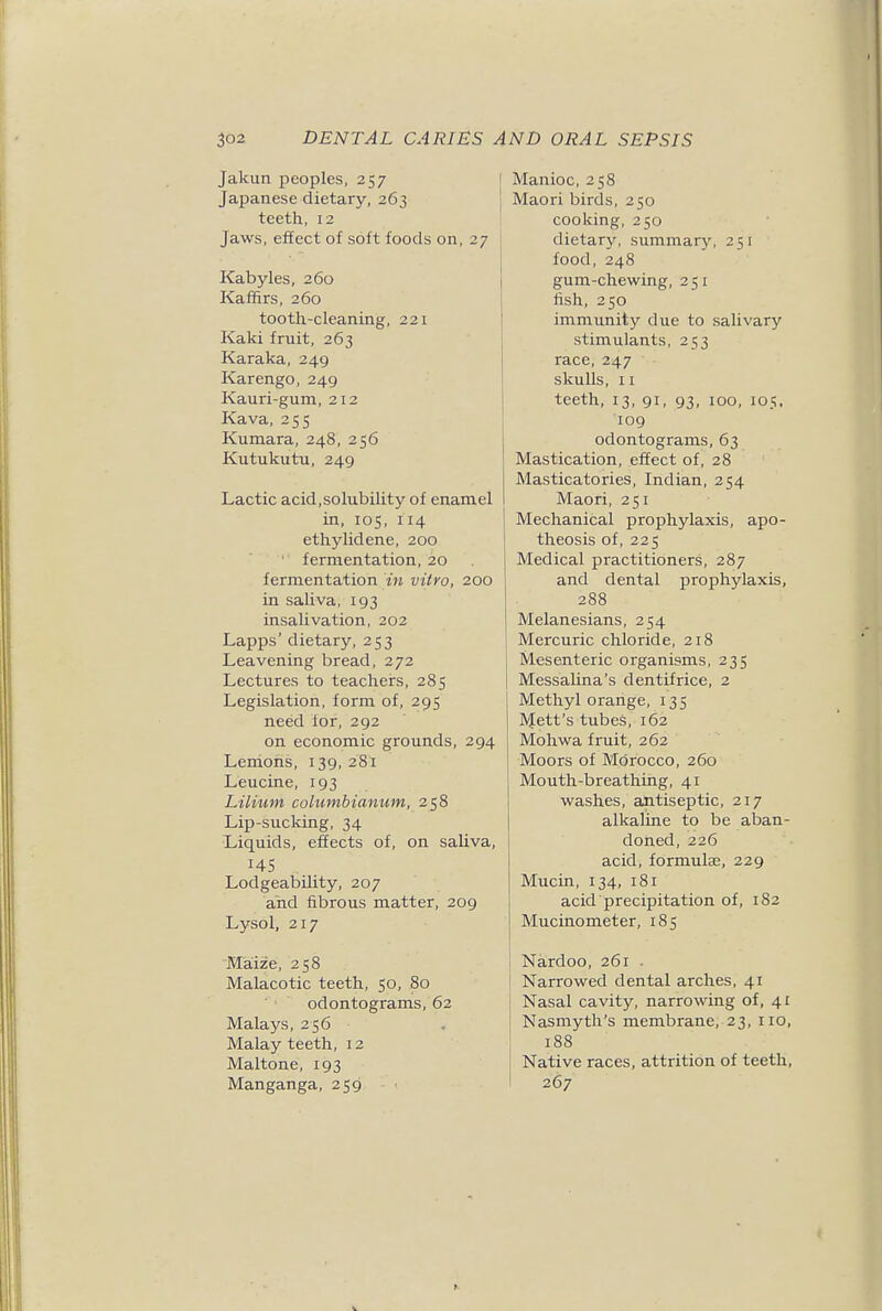 mel 200 294 iva, )9 Manioc, 258 Maori birds, 250 cooking, 250 dietary, summary, 251 food, 248 gum-chewing, 251 fish, 250 immunity due to salivary stimulants, 253 race, 247 skulls, 11 teeth, 13, 91, 93, 100, 105, 109 odontograms, 63 Mastication, effect of, 28 Masticatories, Indian, 254 Maori, 251 Mechanical prophylaxis, apo- theosis of, 225 Medical practitioners, 287 and dental prophylaxis, 288 Melanesians, 254 Mercuric chloride, 218 Mesenteric organisms, 235 Messalina's dentifrice, 2 Methyl orange, 135 l\{ett's tubes, 162 Mohwa fruit, 262 Moors of Mc5rocco, 260 Mouth-breathing, 41 washes, antiseptic, 217 alkaline to be aban- doned, 226 acid, formulae, 229 Mucin, 134, 181 acid precipitation of, 182 Mucinometer, 185 Jakun peoples, 257 Japanese dietary, 263 teeth, 12 Jaws, effect of soft foods on, Kabyles, 260 Kaffirs, 260 tooth-cleaning, 221 Kaki fruit, 263 Karaka, 249 Karengo, 249 Kauri-gum, 212 Kava, 255 Kumara, 248, 256 Kutukutu, 249 Lactic acid,solubility of enai in, 105, 114 ethylidene, 200 ' fermentation, 20 fermentation in vitro, : in saliva, 193 insalivation, 202 Lapps' dietary, 253 Leavening bread, 272 Lectures to teachers, 285 Legislation, form of, 295 need for, 292 on economic grounds, Lenions, 139, 281 Leucine, 193 Lilium columbianum, 258 Lip-sucking, 34 Liquids, effects of, on sal 145 Lodgeability, 207 and fibrous matter, 20 Lysol, 217 Maize, 258 Malacotic teeth, 50, 80 odontograms, 62 Malays, 256 Malay teeth, 12 Maltone, 193 Manganga, 259 Nardoo, 261 . Narrowed dental arches, 41 Nasal cavity, narrowing of, 41 Nasmyth's membrane, 23, 110, 188 Native races, attrition of teeth, 267 ^