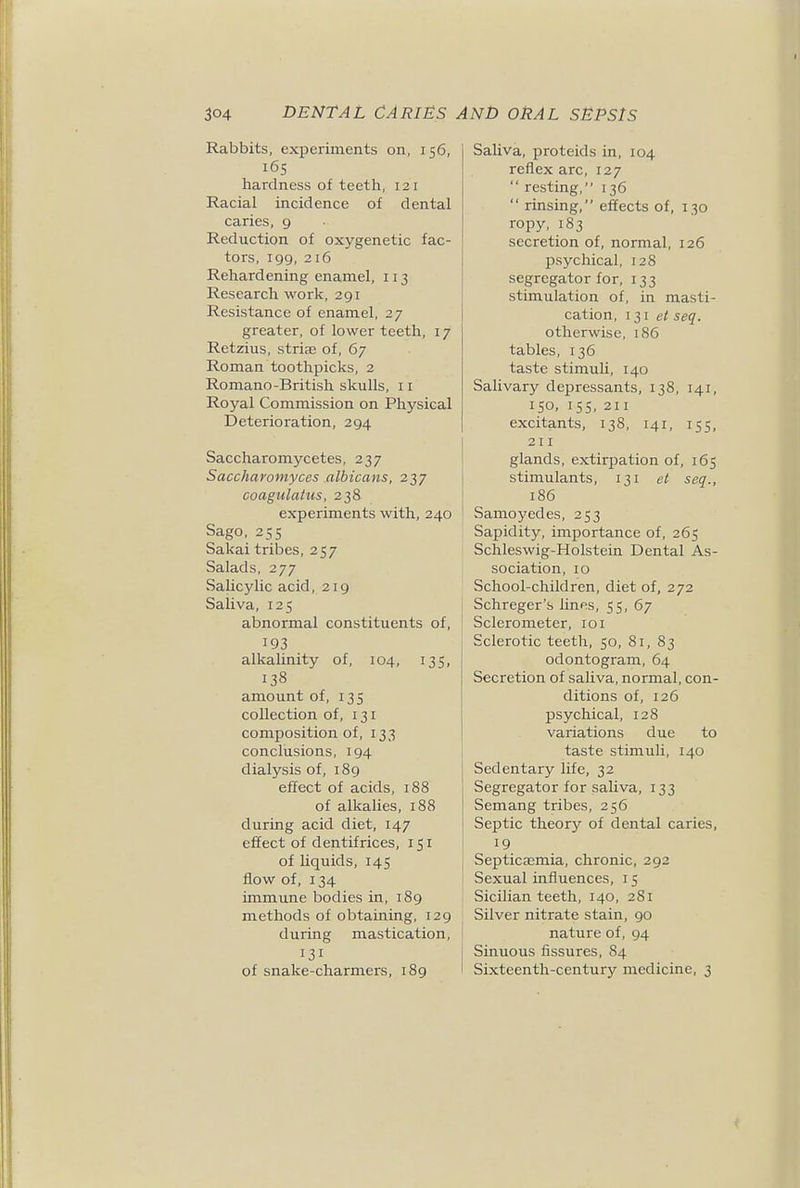 Rabbits, experiments on, 156, 165 hardness of teeth, 121 Racial incidence of dental caries, 9 Reduction of oxygenetic fac- tors, 199, 216 Rehardening enamel, 113 Research work, 291 Resistance of enamel, 27 greater, of lower teeth, 17 Retzius, striaj of, 67 Roman toothpicks, 2 Romano-British skulls, 11 Royal Commission on Physical Deterioration, 294 Saccharomycetes, 237 Saccharomyces albicans, 237 coagulatus, 238 experiments with, 240 Sago. 255 Sakai tribes, 257 Salads, 277 Salicylic acid, 219 Saliva, 125 abnormal constituents of, 193 alkalinity of, 104, 135, 138 amount of, 135 collection of, 131 composition of, 133 conclusions, 194 dialysis of, i8g effect of acids, 188 of alkalies, 188 during acid diet, 147 effect of dentifrices, 151 of hquids, 145 flow of, 134 immune bodies in, 189 methods of obtaining, 129 during mastication, 131 of snake-charmers, 189 Saliva, proteids in, 104 reflex arc, 127  resting, 136  rinsing, effects of, 130 ropy, 183 secretion of, normal, 126 psychical, 128 segregator for, 133 stimulation of, in masti- cation, I 31 e< seq. otherwise, 186 tables, 136 taste stimuli, 140 Salivary depressants, 138, 141, 150, 15s, 211 excitants, 138, 141, 155, 211 glands, extirpation of, 165 stimulants, 131 et seq., 186 Samoyedes, 253 Sapidity, importance of, 265 Schleswig-Holstein Dental As- sociation, 10 School-children, diet of, 272 I Schreger's lines, 55, 67 ' Sclerometer, 101 Sclerotic teeth, 50, 81, 83 odontogram, 64 Secretion of saliva, normal, con- ditions of, 126 psychical, 128 variations due to taste stimuli, 140 Sedentary life, 32 Segregator for saliva, 133 Semang tribes, 256 Septic theory of dental caries, 19 Septicaemia, chronic, 292 Sexual influences, 15 Sicilian teeth, 140, 281 Silver nitrate stain, 90 I nature of, 94 I Sinuous fissures, 84 Sixteenth-century medicine, 3