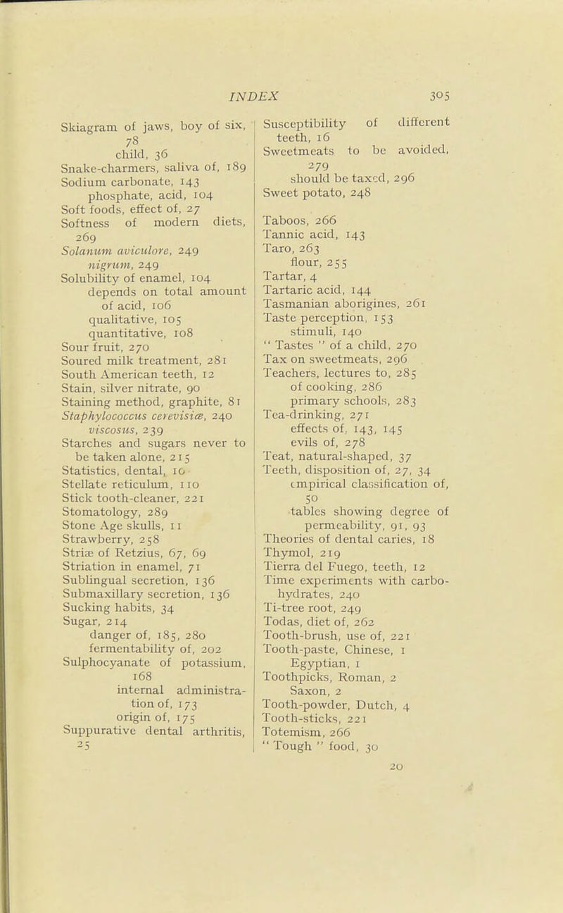 Skiagram of jaws, boy of six, 78 child, 36 Snake-charmers, saliva of, 189 Sodium carbonate, 143 phosphate, acid, 104 Soft foods, effect of, 27 Softness of modern diets, 269 Solanum aviculore, 249 nigrum, 249 Solubility of enamel, 104 depends on total amount of acid, 106 qualitative, 105 quantitative, 108 Sour fruit, 270 Soured milk treatment, 281 South American teeth, 12 Stain, silver nitrate, 90 Staining method, graphite, 81 Staphylococcus cerevisies, 240 viscosxis, 239 Starches and sugars never to be taken alone, 215 Statistics, dental, 10 Stellate reticuliun, no Stick tooth-cleaner, 221 Stomatology, 289 Stone Age skulls, 11 Strawberry, 258 Striae of Retzius, 67, 69 Striation in enamel, 71 Sublingual secretion, 136 Submaxillary secretion, 136 Sucking habits, 34 Sugar, 214 danger of, 185, 280 fermentability of, 202 Sulphocyanate of potassium, 168 internal administra- tion of, 173 origin of, 175 Suppurative dental arthritis, 25 ] Susceptibility of different \ teeth, 16 Sweetmeats to be avoided, 279 should be taxed, 296 Sweet potato, 248 Taboos, 266 Tannic acid, 143 Taro, 263 flour, 255 Tartar, 4 Tartaric acid, 144 Tasmanian aborigines, 261 Taste perception, 153 stimuli, 140  Tastes  of a child, 270 Tax on sweetmeats, 296 Teachers, lectures to, 285 of cooking, 286 primary schools, 283 Tea-drinking, 271 effects of, 143, 14s evils of, 278 Teat, natural-shaped, 37 Teeth, disposition of, 27, 34 empirical classification of, 50 tables showing degree of permeability, 91, 93 Theories of dental caries, 18 Thymol, 219 Tierra del Fuego, teeth, 12 Time experiments with carbo- hydrates, 240 Ti-tree root, 249 Todas, diet of, 262 Tooth-brush, use of, 221 Tooth-paste, Chinese, i Egyptian, i Toothpicks, Roman, 2 Saxon, 2 Tooth-powder, Dutch, 4 Tooth-sticks, 221 Totemism, 266  Tough  food, 30 20