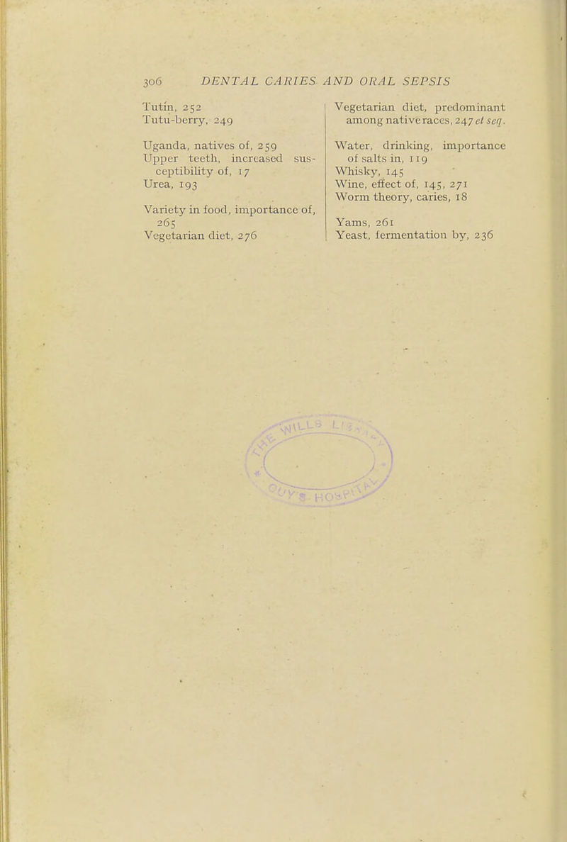 Tutm, 252 Tutu-berry, 249 Uganda, natives of, 259 Upper teeth, increased sus- ceptibility of, 17 Urea, 193 Variety in food, importance of, 265 Vegetarian diet, 276 Vegetarian diet, predominant among native races, 247 ei sen. Water, drinking, importance of salts in, 119 Whisky, 145 Wine, effect of, 145, 271 Worm theory, caries, 18 Yams, 261 Yeast, fermentation by, 236