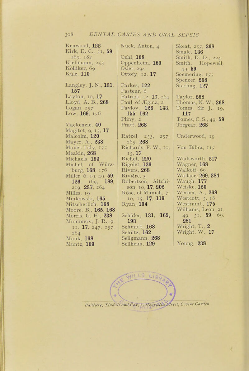 Kenwood, 122 Kirk, E. C, 51, 59, 169, 182 Kjcllmann, 253 Kolliker, 69 Kiilz, 110 Langley, J. N., 131, 157 Layton, 10, 17 Lloyd, A. B., 268 Logan, 257 Low, 169, 176 Mackenzie, 40 Magitot, 9, 15, 17 Malcolm, 120 Mayer, A., 238 Mayer-Tidy, 175 Meakin, 268 Michaels, 193 Michel, of Wiirz- burg, 168, 176 Miller, 6, 19, 49, 59, 126, 169, 189, 219, 237, 264 Milles, 19 Minkowski, 165 ■Mitscherlich, 168 Moore, B., 165, 168 Morris, G. H., 238 Mummery, J. R., 9, II, 17, 247, 257, 264 Munk, 168 Muntz, 169 Nuck, Anton, 4 Ochl, 168 Oppenheim, 169 Osier, 294 Ottofy, 12, 17 Parkes, 122 Pasteur, 6 Patrick, 12, 17, 264 Paul, of ^gina, 2 Pavlov, 126, 143, 155, 162 Pliny, 2 Pratt, 268 Ratzel, 253, 257, 265, 268 Richards, F. W., 10, 15.17 Richet, 220 Rigolet, 126 Rivers, 268 Riviere, 3 Robertson, Aitchi- son, 10, 17, 202 Rose, of Munich, 7, 10, IS, 17, 119 Ryan, 194 Schafer, 131, 165, 193 Schmidt, 168 Schiitz, 162 Seligmann, 268 Sellheim, 129 Skeat, 257, 268 Smalc, 136 Smith, D. D., 224 Smith, Hopewell, 49. 59 Soemering, 175 Spencer, 268 Starling, 127 Taylor, 268 Thomas, N. W., 268 Tomes, Sir J., ig, 117 Tomes, C. S., 49, 59 Tregear, 268 Underwood, 19 Von Bibra, 117 Wadsworth, 217 Wagner, 168 Walkoff, 69 Wallace, 269, 284 Waugh, 177 Weiske, 120 Werner, A., 268 Westcott, 5, 18 Westrumb, 175 Williams, Leon, 21, 49, 51, 59, 69, 281 Wright, T., 2 Wright, W., 17 Young, 238