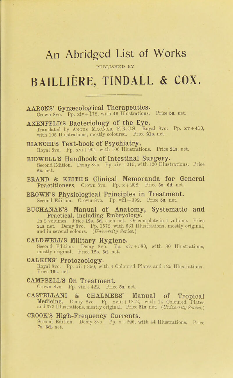 An Abridged List of Works PUBWSHED BY BAILLIERE, TINDALL & COX. AARONS' Gynsecolog-ical Therapeutics. Crown 8vo. Pp. xiv +178, with 46 Illustrations. Price5s.net. AXENFELD'S Bacteriolog-y of the Eye. Translated by Angus MacNab, F.R.C.S. Royal 8vo. Pp. xv + 410, with 105 Illustrations, mostly coloured. Price 21s. net. BIANCHI'S Text-book of Psychiatry. Royal 8vo. Pp. xvi + 904, with 106 Illustrations. Price 21s. net. BIDWELL'S Handbook of Intestinal Surg-ery. Second Edition. Demy 8vo. Pp. xiv 4-215, with 120 Illustrations. Price 6s. net. BRAND & KEITH'S Clinical Memoranda for General PraetitionePS. Crown 8vo. Pp. x + 208. Price3s.6d.net. BROWN'S Physiologrical Principles in Treatment. Second Edition. Crown 8vo. Pp. viii + 392. Price 5s. net. BUCHANAN'S Manual of Anatomy, Systematic and Ppaetieal, including Embpyology. In 2 volumes. Price 12s. 6d. each net. Or complete in 1 volume. Price 21s. net. Demy 8vo. Pp. 1572, witii 6-31 Illustrations, mostly original, and in several colours. [University Series.) CALDWELL'S Military Hygiene. Second Edition. Demy Svo. Pp. xiv + 580, witli 80 Illustrations, mostly original. Price 12s. 6d. net. CALKINS' Protozoology. Royal Svo. Pp. xii + 350, with 4 Coloured Plates and 125 Illustrations. Price 15s. net. CAMPBELL'S On Treatment. Crown Svo. Pp. viii + 422. Price 5s. net. CASTELLANI & CHALMERS' Manual of Tropical Medicine. Demy Svo. Pp. xviii + 1242, with 14 Coloured Plates and 373 Illustrations, mostly original. Price 21s. net. (University Series.) CROOK'S High-Frequency Currents. Second Edition. Demy Svo. Pp. x + 2Q6,-with 44 Illustrations. Price 7s. 6d* net.