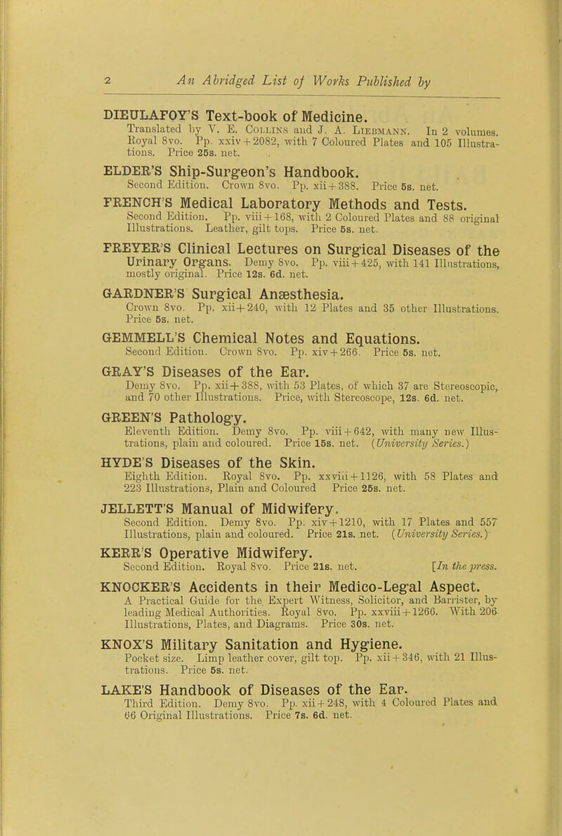 An Abridged List of Works Published by DIEULAFOY'S Text-book of Medicine. Ti-auslated by V. E. Collinn and J. A. Liebmann. In 2 volumes. Eoyal 8vo. Pp. xxiv + 2082, with 7 Coloured Plates and 105 lUusti-a- tions. Price 25s. net. ELDER'S Ship-Supg-eon's Handbook. Second Edition. Crown 8vo. Pp. xii + 388. Price 5s. net. FRENCH'S Medical Laboratory Methods and Tests. Second Edition. Pp. viii + 168, witli 2 Coloured Plates and 88 original Illustrations. Leather, gilt tops. Price 58. net. FREYER'S Clinical Lectures on Surg-ical Diseases of the Urinary Organs. Demy 8vo. Pp. viii + 425, with 141 Illustrations, mostly original. Price 12s. 6d. net. GARDNER'S Surgical Anaesthesia. Crown 8vo. Pp. xii+240, with 12 Plates and 35 other Illustrations. Price 5s. net. GEMMELL'S Chemical Notes and Equations. Second Edition. Crown 8vo. Pp. xiy + 266. Price 5s. net. GRAY'S Diseases of the Ear. Delay 8vo. Pp. xii+388, with 53 Plates, of which 37 arc Stereoscopic^ and 70 other Illustrations. Price, with Stereoscope, 12s. 6d. net. GREEN'S Patholog-y. Eleventh Edition. Demy 8vo. Pp. viii + 642, with many new Illus- trations, plain and coloured. Price 16s. net. (University Series.) HYDE'S Diseases of the Skin. Eighth Edition. Royal 8vo. Pp. xxviii + 1126, with 58 Plates and 223 Illustrations, Plain and Coloured Price 25s. not. JELLETT'S Manual of Midwifery, Second Edition. Demy 8vo. Pp. xiv + 1210, with 17 Plates and 557 Illustrations, plain and coloured. Price21s.net. {University Series.) KERR'S Operative Midwifery. Second Edition. Eoyal 8 vo. Price21s.net. [In the press. KNOCKER'S Accidents in their Medieo-Legral Aspect. A Practical Guide I'or the Expert Witness, Solicitor, and Bai-iister, hy leading Medical Authorities. Royal 8vo. Pp. xxviii +126G. With 20& Illustrations, Plates, and Diagrams. Price 30s. net. KNOX'S Military Sanitation and Hygiene. Pocket size. Limp leather cover, gilt top. Pp. xii + 346, with 21 Illus- trations. Price 5s. net. LAKE'S Handbook of Diseases of the Ear. Third Edition. Demy 8vo. Pp. xii + 248, with 4 Coloured Plates and ye Original Illustrations. Price 78. 6d. net.