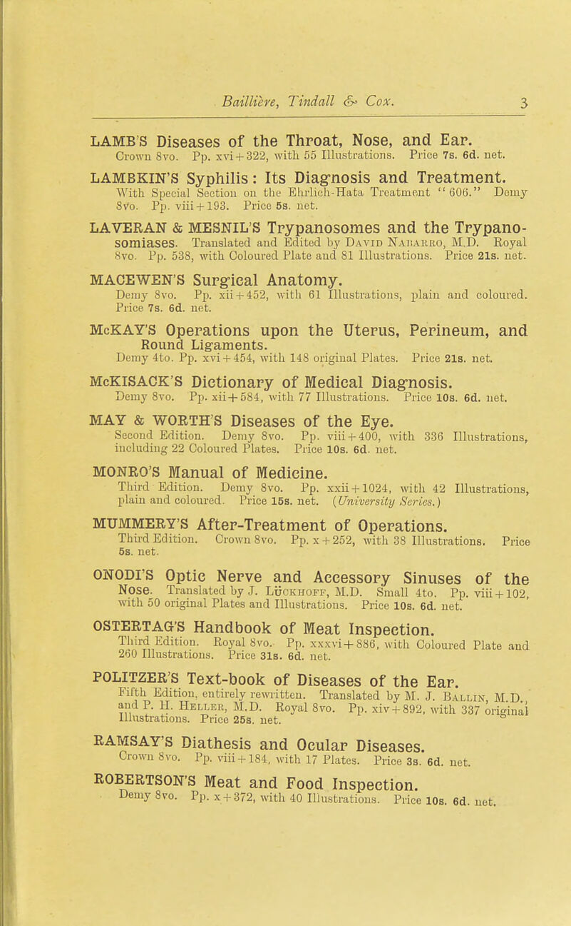 LAMB'S Diseases of the Throat, Nose, and Ear. Crown 8vo. Pp. xvi + 322, with 55 Illustrations. Price 7s. 6d. net. LAMBKIN'S Syphilis: Its Diagrnosis and Treatment. With Special Section on the Ehrlich-Hata Treatment  606. Doniy SVo. Pp. viii+193. Price 5s. net. LAVERAN & MESNIL'S Trypanosomes and the Trypano- somiases. Translated and Edited b}' David N.iii.A.iiRO, M.D. Royal Svo. Pp. 538, with Coloured Plate and 81 Illustrations. Price 21s. net. MACEWEN'S Surgrical Anatomy. Demy Svo. Pp. xii + 452, with 61 Illustrations, plain and coloured. Price 7s. 6d. net. McKAY'S Operations upon the Uterus, Perineum, and Round Ligaments. Demy 4to. Pp. xvi + 454, with 148 original Plates. Price 21s. net. McKlSACK'S Dictionary of Ittedical Diag-nosis. Demy Svo. Pp. xii+584, with 77 Illustrations. Price 10s. 6d. net. MAY & WORTH'S Diseases of the Eye. Second Edition. Demy Svo. Pp. viii + 400, with 336 Illustrations, including 22 Coloured Plates. Price 10s. 6d. net. MONRO'S Manual of Medicine. Tliird Edition. Demy Svo. Pp. xxii + 1024, with 42 Illustrations, plain and coloured. Pricel5s.net. {University Surias.) MUMMERY'S After-Treatment of Operations. Third Edition. Crown Svo. Pp. x +252, with 38 Illustrations. Price 5s. net. ONODI'S Optic Nerve and Accessory Sinuses of the Nose. Translated by J. LocKHOFF, M.D. Small 4to. Pp. viii + 102, with 50 original Plates and Illustrations. Price 10s. 6d. net. OSTERTAG'S Handbook of Meat Inspection. Tlnrd Edition. Royal Svo. Pp. xxxvi+886, with Coloured Plate and 260 Illustrations. Price 31a. 6d. net. POLITZER'S Text-book of Diseases of the Ear. Fifth Edition, entirely rewritten. Translated by M. J. B\llix MD and P. H. Heller, M.D. Royal Svo. Pp. xiv + S92, with 337 origiuai llhistrations. Price 25s. net. RAMSAY'S Diathesis and Ocular Diseases. Crown Svo. Pp. viii + 184, with 17 Plates. Price 3s. 6d. net. ROBERTSON'S Meat and Food Inspection. Demy Svo. Pp. x + 372, with 40 Illustrations. Price 10s. 6d. net.