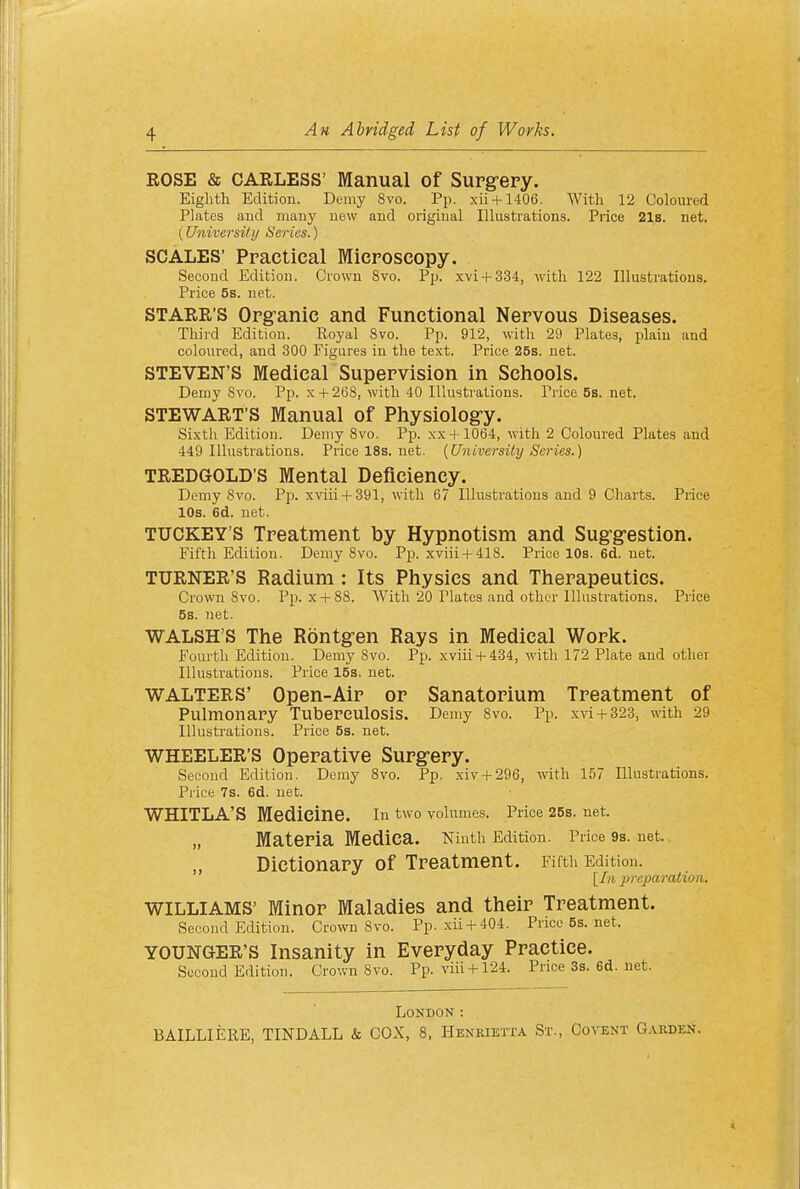 ROSE & CARLESS' Manual of Supgery. Eighth Edition. Demy 8vo. Pp. xii + 1406. With 12 Coloured Plates and many new and original Illustrations. Price 21s. net. (University Scries.) SCALES' Practical Microscopy. Second Edition. Crown 8vo. Pp. xvi + 334, with 122 Illustrations. Price 5s. net. STARR'S Organic and Functional Nervous Diseases. Third Edition. Royal 8vo. Pp. 912, with 29 Plates, plain and coloured, and 300 Figures in the text. Price 25s. net. STEVEN'S Medical Supervision in Schools. Demy 8vo. Pp. x + 268, with 40 Illustrations. Price 58. net. STEWART'S Manual of Physiolog-y. Sixth Edition. Demy 8vo. Pp. xx + 1064, with 2 Coloured Plates and 449 Illustrations. Price 18s. net. {University Scries.) TREDGOLD'S Mental Deficiency. Demy 8vo. Pp. xviii + 391, with 67 Illustrations and 9 Charts. Price 10s. 6d. net. TUCKEY'S Treatment by Hypnotism and Sug-gestion. Fifth Edition. Demy 8vo. Pp. xviii + 418. PricelOs.6d.net. TURNER'S Radium : Its Physics and Therapeutics. Crown 8vo. Pp. x + 88. With 20 Plates and other Illustrations. Price 5s. net. WALSH'S The Rontgen Rays in Medical Work. Fourth Edition. Demy 8vo. Pp. xviii + 434, with 172 Plate and other Illustrations. Price 15s. net. WALTERS' Open-Air or Sanatorium Treatment of Pulmonary Tuberculosis. Demy 8vo. Pp. xvi+323, with 29 Illustrations. Price 5s. net. WHEELER'S Operative Surg-ery. Second Edition. Demy 8vo. Pp. xiv + 296, with 157 Illustrations. Price 7s. 6d. net. WHITLA'S Medicine. in two volumes. Price 26s. net. „ Materia Medica. Ninth Edition. Price 9s. net. Dictionary of Treatment. Fifth Edition. [In 2)reparation. WILLIAMS' Minor Maladies and their Treatment. Second Edition. Crown 8vo. Pp. xii + 404. Price5s.net. YOUNGER'S Insanity in Everyday Practice. Second Edition. Crown 8vo. Pp. viii + 124. Price3s.6d.net. London : BAILLIERE, TINDALL & COX, 8, Henkietxa St., Covent Garden.