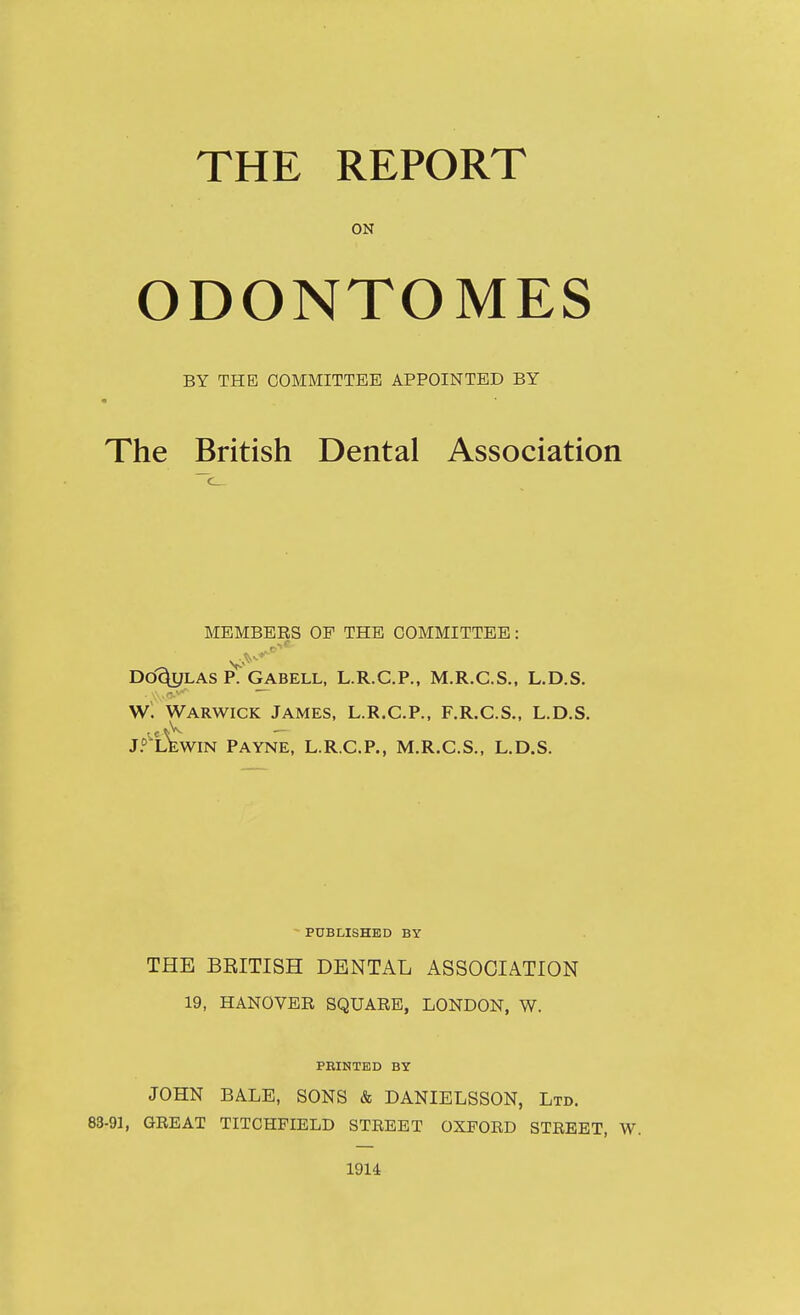THE REPORT ON ODONTOMES BY THE COMMITTEE APPOINTED BY The British Dental Association MEMBEES OF THE COMMITTEE: Dd^LAS P. GABELL, L.R.C.P., M.R.C.S., L.D.S. W. Warwick James, L.R.C.P., F.R.C.S., L.D.S. J.^'^lWin Payne, L.R.C.P., M.R.C.S., L.D.S. - PUBLISHED BY THE BRITISH DENTAL ASSOCIATION 19, HANOVER SQUARE, LONDON, W. PRINTED BY JOHN BALE, SONS & DANIELSSON, Ltd. 83-91, GREAT TITCHFIELD STREET OXFORD STREET, W. 1914