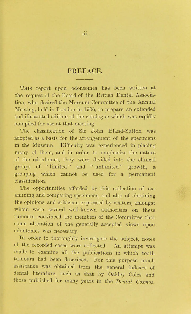 PREFACE. This report upon odontomes has been written at the request of the Board of the British Dental Associa- tion, who desired the Museum Committee of the Annual Meeting, held in London in 1906, to prepare an extended and illustrated edition of the catalogue which was rapidly compiled for use at that meeting. The classification of Sir John Bland-Sutton was adopted as a basis for the arrangement of the specimens in the Museum. Difficulty was experienced in placing many of them, and in order to emphasize the nature of the odontomes, they were divided into the clinical groups of limited and unlimited growth, a grouping which cannot be used for a permanent classification. The opportunities afforded by this collection of ex- amining and comparing specimens, and also of obtaining the opinions and criticism expressed by visitors, amongst whom were several well-known authorities on these tumours, convinced the members of the Committee that some alteration of the generally accepted views upon odontomes was necessary. In order to thoroughly investigate the subject, notes of the recorded cases were collected. An attempt was made to examine all the publications in which tooth tumours had been described. For this purpose much assistance was obtained from the general indexes of dental literature, such as that by Oakley Coles and those published for many years in the Dental Cosmos.