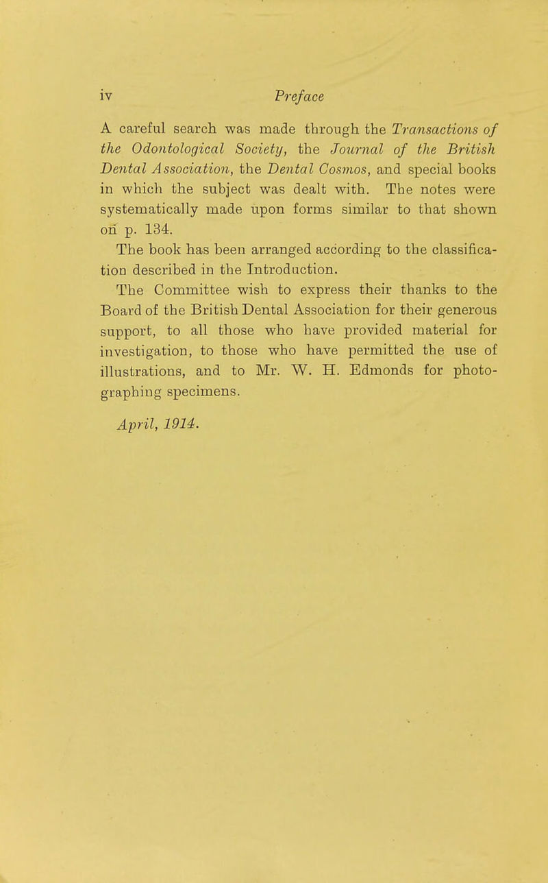 A careful search was made through the Transactions of the Odontological Society, the Journal of the British Dental Association, the Dental Cosmos, and special books in which the subject was dealt with. The notes were systematically made upon forms similar to that shown on p. 134. The book has been arranged according to the classifica- tion described in the Introduction. The Committee wish to express their thanks to the Board of the British Dental Association for their generous support, to all those who have provided material for investigation, to those who have permitted the use of illustrations, and to Mr. W. H. Edmonds for photo- graphing specimens. April, 1914.