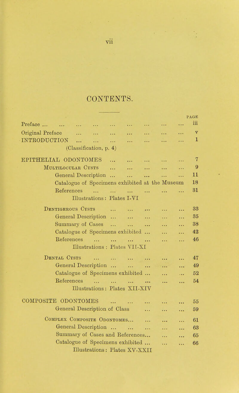 CONTENTS. PAGE Preface ... ... ... ... ... ... ... ••• ••• Original Preface ... ... ... ... ... ... ... v INTEODUGTION 1 (Classification, p. 4) EPITHELIAL ODONTOMES 7 MULTILOCULAR CYSTS 9 General Description ... ... ... ... ... 11 Catalogue of Specimens exhibited at the Museum 18 Eeferences ... ... ... ... ... ... 31 Illustrations : Plates I-VI Dbntigerous Cysts 33 General Description ... ... ... ... ... 35 Summary of Cases ... ... ... ... ... 38 Catalogue of Specimens exhibited ... ... ... 42 References ... ... ... ... ... ... 46 Illustrations : Plates VI [-XI Dental Cysts 47 General Description ... ... ... ... ... 49 Catalogue of Specimens exhibited 52 References 54 Illustrations: Plates XII-XIV COMPOSITE ODONTOMES 56 General Description of Class 59 Complex Composite Odontomes 61 General Description 63 Summary of Cases and References 65 Catalogue of Specimens exhibited 66 Illustrations: Plates XV-XXII