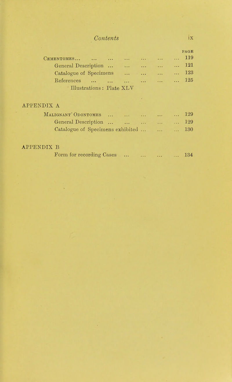 PAGE Cbmkntomes 119 General Description 121 Catalogue of Specimens 123 Eeferenees ... ... ... ... ... ... 125 ■ Illustrations : Plate XLV APPENDIX A Malignant' Odontomes 129 General Description ... ... ... ... ... 129 Catalogue of Specimens exhibited ... ... ... 130 APPENDIX B Form for recording Cases 134