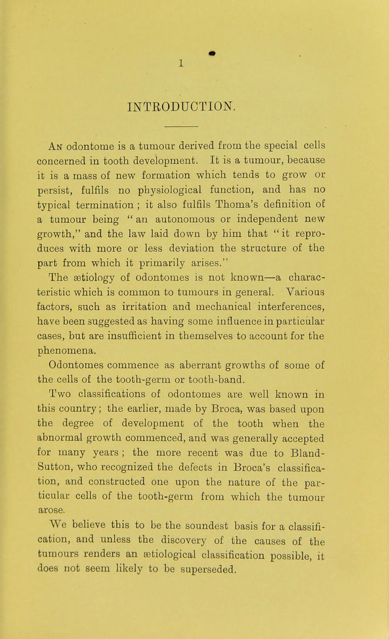 INTRODUCTION. An odontome is a tumoar derived from the special cells concerned in tooth development. It is a tumour, because it is a mass of new formation which tends to grow or persist, fulfils no physiological function, and has no typical termination ; it also fulfils Thoma's definition of a tumour being an autonomous or independent new growth, and the law laid down by him that it repro- duces with more or less deviation the structure of the part from which it primarily arises. The aetiology of odontomes is not known—a charac- teristic which is common to tumours in general. Various factors, such as irritation and mechanical interferences, have been suggested as having some influence in particular cases, but are insufficient in themselves to account for the phenomena. Odontomes commence as aberrant growths of some of the cells of the tooth-germ or tooth-band. Two classifications of odontomes are well known in this country; the earlier, made by Broca, was based upon the degree of development of the tooth when the abnormal growth commenced, and was generally accepted for many years ; the more recent was due to Bland- Sutton, who recognized the defects in Broca's classifica- tion, and constructed one upon the nature of the par- ticular cells of the tooth-germ from which the tumour arose. We beheve this to be the soundest basis for a classifi- cation, and unless the discovery of the causes of the tumours renders an astiological classification possible, it does not seem likely to be superseded.