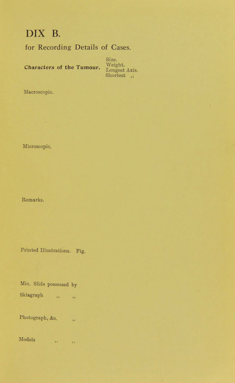 DIX B. for Recording Details of Cases. Size. Characters of the Tumour, ^^^^g^^*' Shortest ,, Macroscopic. Microscopic. Bemarks. Printed Illustrations. Pig. Mic. Slide possessed by Skiagraph Photograph, &c. Models