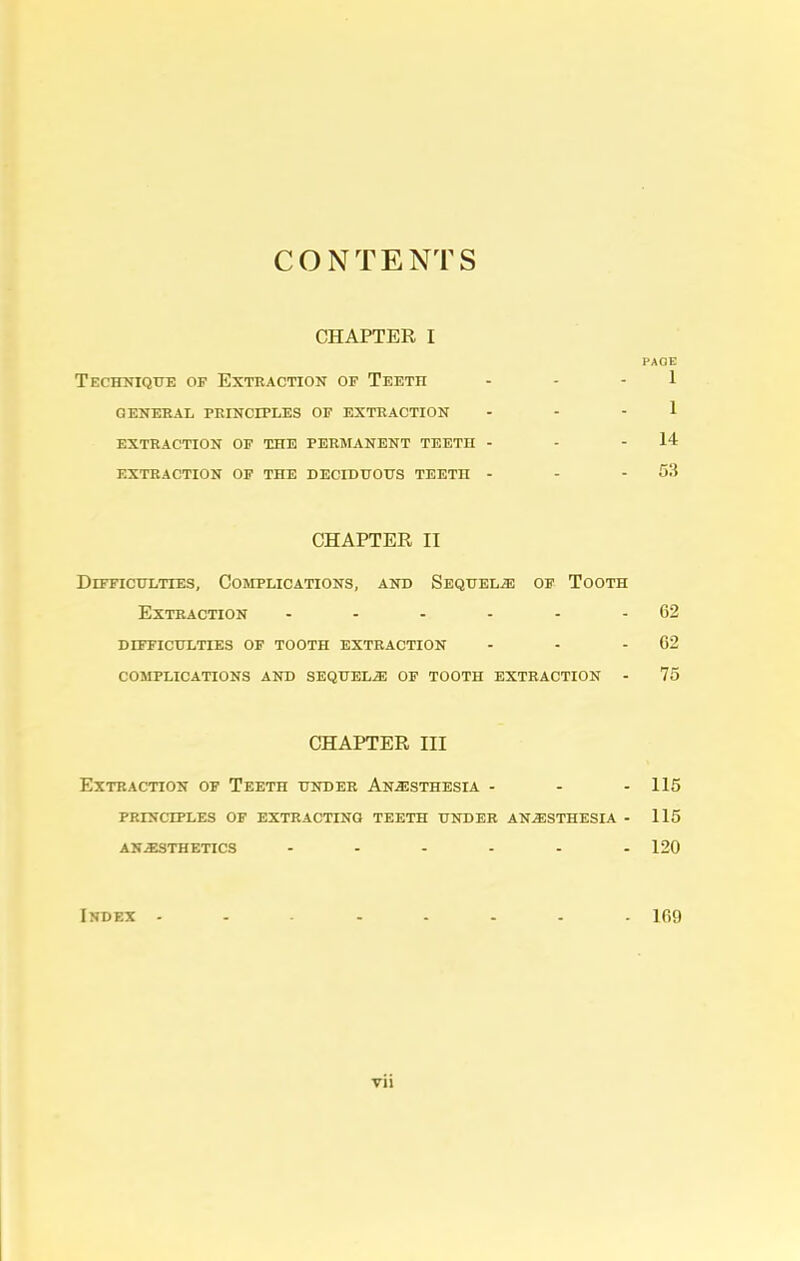 CONTENTS CHAPTER I Technique of Extraction of Teeth general principles of extraction extraction of the permanent teeth - extraction of the deciduous teeto - CHAPTER II Difficulties, Complications, and Sequels of Tooth Extraction - - - - - - 62 difficulties of tooth extraction - - - 62 complications and sequels of tooth extraction - 75 CHAPTER III Extraction of Teeth under Anesthesia - - - 115 principles of extracting teeth under anesthesia - 115 anesthetics ...... 120 Index ........ 169 PAGE 1 1 14 53