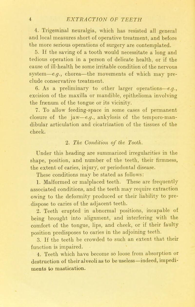 4. Trigeminal neuralgia, which has resisted all general and local measures short of operative treatment, and before the more serious operations of surgery are contemplated. 5. If the saving of a tooth would necessitate a long and tedious operation in a person of delicate health, or if the cause of ill-health be some irritable condition of the nervous system—e.g., chorea—the movements of which may pre- clude conservative treatment. 6. As a preliminary to other larger operations—e.g., excision of the maxilla or mandible, epithelioma involving the frsenuni of the tongue or its vicinity. 7. To allow feeding-space in some cases of permanent closure of the jaw—e.g., ankylosis of the temporo-man- dibular articulation and cicatrization of the tissues of the cheek. 2. The Condition of the Tooth. Under this heading are summarized irregularities in the shape, position, and number of the teeth, their firmness, the extent of caries, injury, or periodontal disease. These conditions may be stated as follows: 1. Malformed or malplaced teeth. These are frequently associated conditions, and the teeth may require extraction owing to the deformity produced or their liability to pre- dispose to caries of the adjacent teeth. 2. Teeth erupted in abnormal positions, incapable of being brought into alignment, and interfering with the comfort of the tongue, lips, and cheek, or if their faulty position predisposes to caries in the adjoining teeth. 3. If the teeth be crowded to such an extent that their function is impaired. 4. Teeth which have become so loose from absorption or destruction of their alveoli as to be useless—indeed, impedi- ments to mastication.