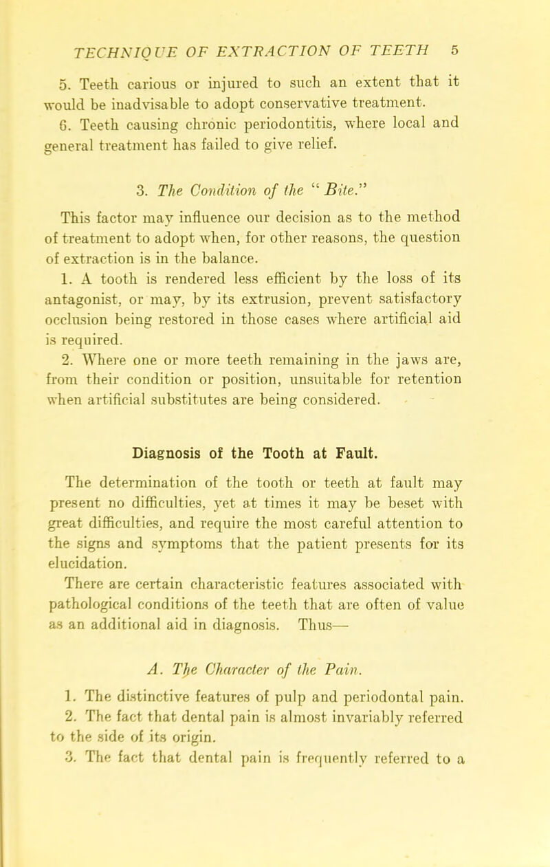 5. Teeth carious or injured to such an extent that it would be inadvisable to adopt conservative treatment. 6. Teeth causing chronic periodontitis, where local and general treatment has failed to give relief. 3. The Condition of the  Bite. This factor may influence our decision as to the method of treatment to adopt when, for other reasons, the question of extraction is in the balance. 1. A tooth is rendered less efficient by the loss of its antagonist, or may, by its extrusion, prevent satisfactory occlusion being restored in those cases where artificial aid is required. 2. Where one or more teeth remaining in the jaws are, from their condition or position, unsuitable for retention when artificial substitutes are being considered. Diagnosis of the Tooth at Fault. The determination of the tooth or teeth at fault may present no difficulties, yet at times it may be beset with great difficulties, and require the most careful attention to the signs and symptoms that the patient presents for its elucidation. There are certain characteristic features associated with pathological conditions of the teeth that are often of value as an additional aid in diagnosis. Thus— A. The Character of the Pain. 1. The distinctive features of pulp and periodontal pain. 2. The fact that dental pain is almost invariably referred to the side of its origin. 3. The fact that dental pain is frequently referred to a