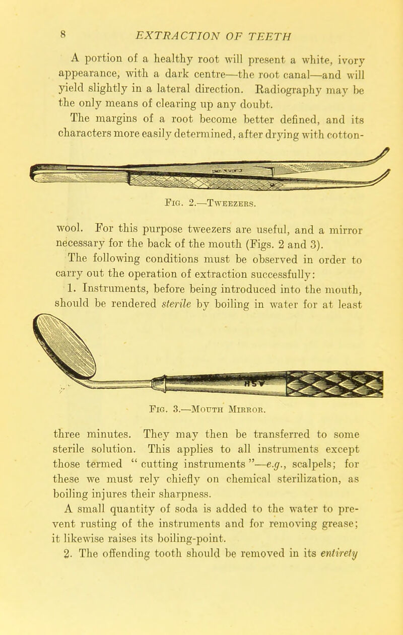 A portion of a healthy root will present a white, ivory appearance, with a dark centre—the root canal—and will yield slightly in a lateral direction. Radiography may be the only means of clearing up any doubt. The margins of a root become better defined, and its characters more easily determined, after drying with cotton- wool. For this purpose tweezers are useful, and a mirror necessary for the back of the mouth (Figs. 2 and 3). The following conditions must be observed in order to carry out the operation of extraction successfully: 1. Instruments, before being introduced into the mouth, should be rendered sterile by boiling in water for at least Fig. 3.—Mouth Mirror. three minutes. They may then be transferred to some sterile solution. This applies to all instruments except those termed  cutting instruments —e.g., scalpels; for these we must rely chiefly on chemical sterilization, as boiling injures their sharpness. A small quantity of soda is added to the water to pre- vent rusting of the instruments and for removing grease: it likewise raises its boiling-point. 2. The offending tooth should be removed in its entirely