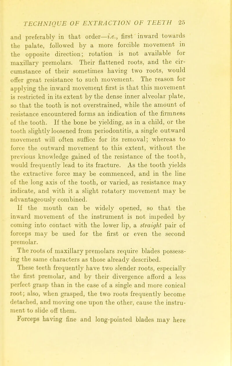 and preferably in that order—i.e., first inward towards the palate, followed by a more forcible movement in the opposite direction; rotation is not available for maxillary premolars. Their flattened roots, and the ciiv cmnstance of their sometimes having two roots, would offer great resistance to such movement. The reason for applying the inward movement first is that this movement is restricted in its extent by the dense inner alveolar plate, so that the tooth is not overstrained, while the amount of resistance encountered forms an indication of the firmness of the tooth. If the bone be yielding, as in a child, or the tooth slightly loosened from periodontitis, a single outward movement will often suffice for its removal; whereas to force the outward movement to this extent, without the previous knowledge gained of the resistance of the tooth, would frequently lead to its fracture. As the tooth yields the extractive force may be commenced, and in the line of the long axis of the tooth, or varied, as resistance may indicate, and with it a slight rotatory movement may be advantageously combined. If the mouth can be widely opened, so that the inward movement of the instrument is not impeded by coming into contact with the lower lip, a straight pair of forceps may be used for the first or even the second premolar. The roots of maxillary premolars require blades possess- ing the same characters as those already described. These teeth frequently have two slender roots, especially the first premolar, and by their divergence afford a less perfect grasp than in the case of a single and more conical root; also, when grasped, the two roots frequently become detached, and moving one upon the other, cause the instru- ment to slide off them. Forceps having fine and long-pointed blades may here