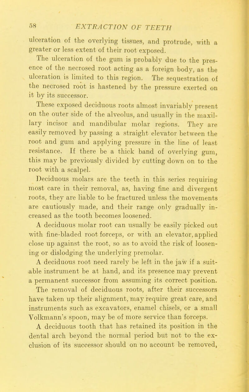 ulceration of the overlying tissues, and protrude, with a greater or less extent of their root exposed. The ulceration of the gum is probably due to the pres- ence of the necrosed root acting as a foreign body, as the ulceration is limited to this region. The sequestration of the necrosed root is hastened by the pressure exerted on it by its successor. These exposed deciduous roots almost invariably present on the outer side of the alveolus, and usually in the maxil- lary incisor and mandibular molar regions. They are easily removed by passing a straight elevator between the root and gum and applying pressure in the line of least resistance. If there be a thick band of overlying gum, this may be previously divided by cutting down on to the root with a scalpel. Deciduous molars are the teeth in this series requiring most care in their removal, as, having fine and divergent roots, they are liable to be fractured unless the movements are cautiously made, and their range only gradually in- creased as the tooth becomes loosened. A deciduous molar root can usually be easily picked out with fine-bladed root forceps, or with an elevator, applied close up against the root, so as to avoid the risk of loosen- ing or dislodging the underlying premolar. A deciduous root need rarely be left in the jaw if a suit- able instrument be at hand, and its presence may prevent a permanent successor from assuming its correct position. The removal of deciduous roots, after their successors have taken up their alignment, may require great care, and instruments such as excavators, enamel chisels, or a small Volkmann's spoon, may be of more service than forceps. A deciduous tooth that has retained its position in the dental arch beyond the normal period but not to the ex- clusion of its successor should on no account be removed,