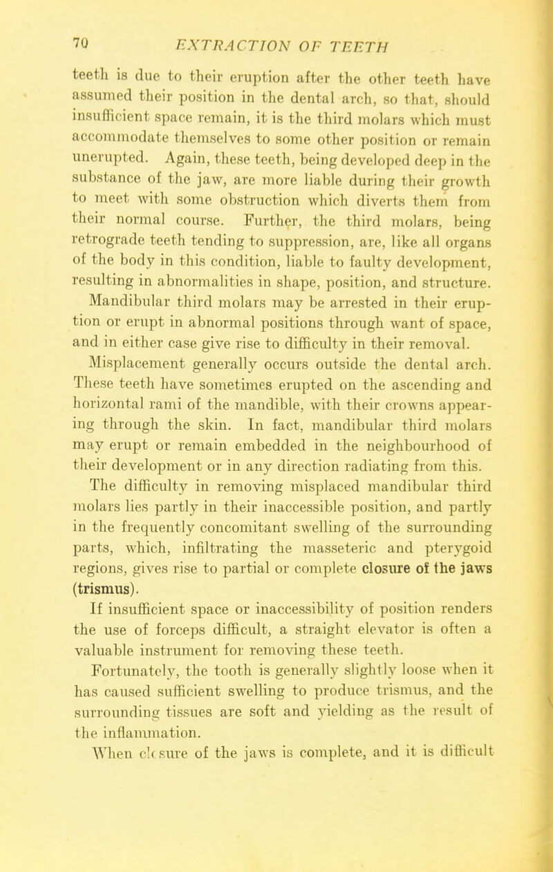 teeth is due to their eruption after the other teeth have assumed their position in the dental arch, so that, should insufficient space remain, it is the third molars which must accommodate themselves to some other position or remain unerupted. Again, these teeth, being developed deep in the substance of the jaw, are more liable during their growth to meet with some obstruction which diverts them from their normal course. Further, the third molars, being retrograde teeth tending to suppression, are, like all organs of the body in this condition, liable to faulty development, resulting in abnormalities in shape, position, and structure. Mandibular third molars may be arrested in their erup- tion or erupt in abnormal positions through want of space, and in either case give rise to difficulty in their removal. Misplacement generally occurs outside the dental arch. These teeth have sometimes erupted on the ascending and horizontal rami of the mandible, with their crowns appear- ing through the skin. In fact, mandibular third molars may erupt or remain embedded in the neighbourhood of their development or in any direction radiating from this. The difficulty in removing misplaced mandibular third molars lies partly in their inaccessible position, and partly in the frequently concomitant swelling of the surrounding parts, which, infiltrating the masseteric and pterygoid regions, gives rise to partial or complete closure of the jaws (trismus). If insufficient space or inaccessibility of position renders the use of forceps difficult, a straight elevator is often a valuable instrument for removing these teeth. Fortunately, the tooth is generally slightly loose when it has caused sufficient swelling to produce trismus, and the surrounding tissues are soft and yielding as the result of the inflammation. When clcsure of the jaws is complete, and it is difficult