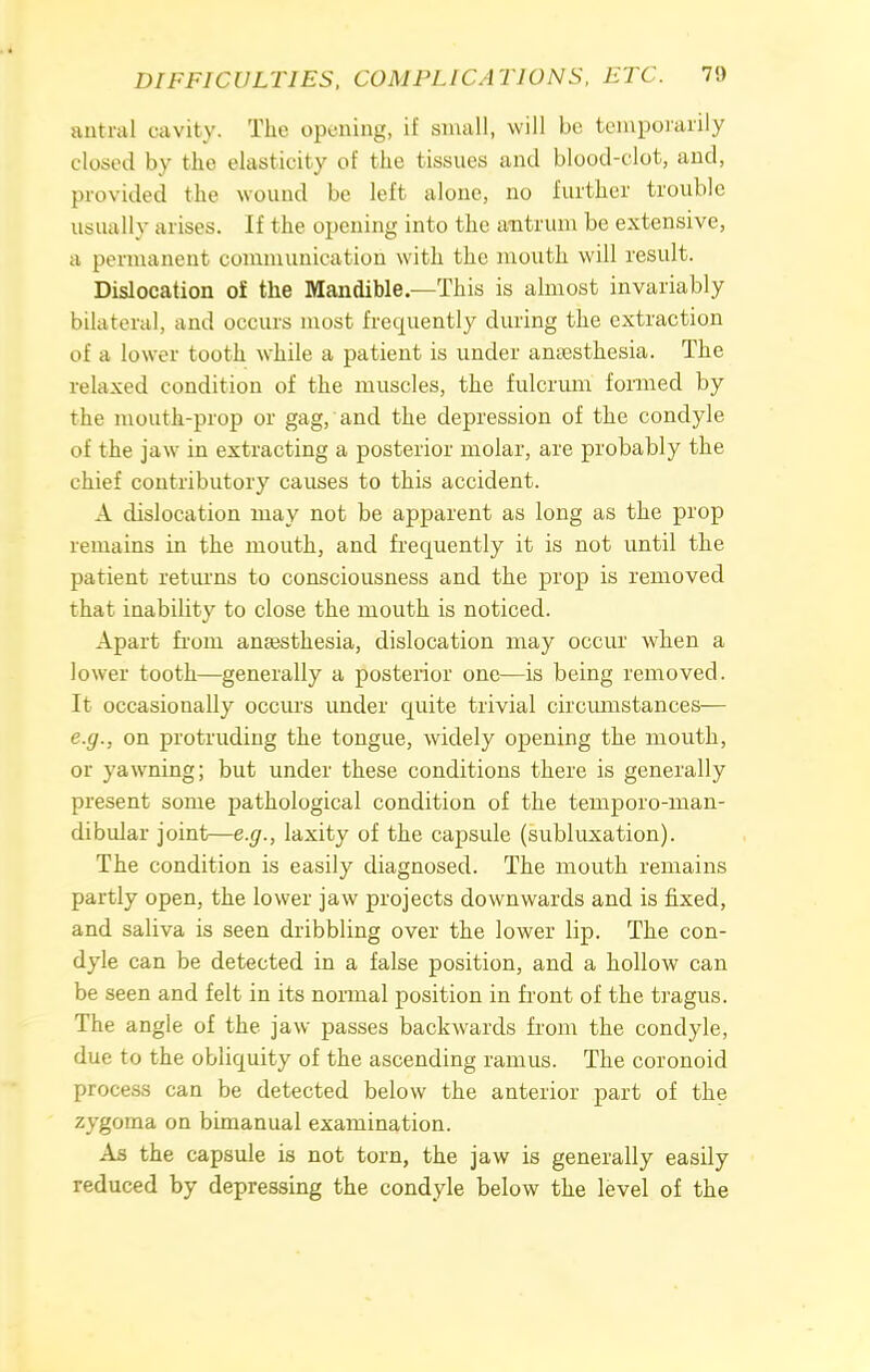 antral oavity. The opening, if small, will be temporarily closed by the elasticity of the tissues and blood-clot, and, provided the wound be left alone, no further trouble usually arises. If the opening into the antrum be extensive, a permanent communication with the mouth will result. Dislocation of the Mandible.—This is almost invariably bilateral, and occurs most frequently during the extraction of a lower tooth while a patient is under anaesthesia. The relaxed condition of the muscles, the fulcrum formed by the mouth-prop or gag, and the depression of the condyle of the jaw in extracting a posterior molar, are probably the chief contributory causes to this accident. A dislocation may not be apparent as long as the prop remains in the mouth, and frequently it is not until the patient returns to consciousness and the prop is removed that inability to close the mouth is noticed. Apart from anaesthesia, dislocation may occur when a lower tooth—generally a posterior one—is being removed. It occasionally occurs under quite trivial circumstances— e.g., on protruding the tongue, widely opening the mouth, or yawning; but under these conditions there is generally present some pathological condition of the temporo-man- dibidar joint—e.g., laxity of the capsule (subluxation). The condition is easily diagnosed. The mouth remains partly open, the lower jaw projects downwards and is fixed, and saliva is seen dribbling over the lower lip. The con- dyle can be detected in a false position, and a hollow can be seen and felt in its normal position in front of the tragus. The angle of the jaw passes backwards from the condyle, due to the obliquity of the ascending ramus. The coronoid process can be detected below the anterior part of the zygoma on bimanual examination. As the capsule is not torn, the jaw is generally easily reduced by depressing the condyle below the level of the