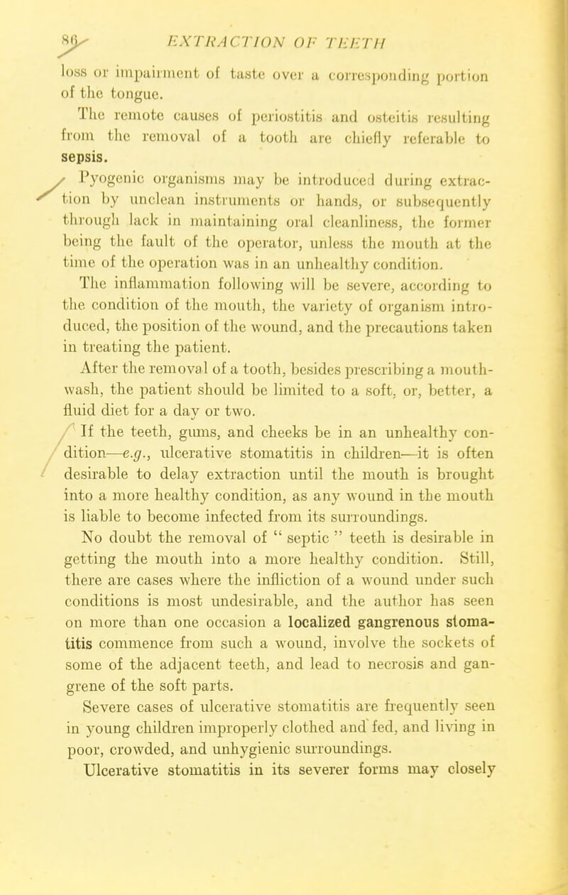 loss or impairment of taste over a corresponding portion of the tongue. The remote causes of periostitis and osteitis resulting from the removal of a tooth are chiefly referable to sepsis. y Pyogenic organisms may he introduce;! during extrac- ' tion by unclean instruments or hands, or subsequently through lack in maintaining oral cleanliness, the former being the fault of the operator, unless the mouth at the time of the operation was in an unhealthy condition. The inflammation following will be severe, according to the condition of the mouth, the variety of organism intro- duced, the position of the wound, and the precautions taken in treating the patient. After the removal of a tooth, besides prescribing a mouth- wash, the patient should be limited to a soft, or, better, a fluid diet for a day or two. If the teeth, gums, and cheeks be in an unhealthy con- dition—e.g., ulcerative stomatitis in children—it is often desirable to delay extraction until the mouth is brought into a more healthy condition, as any wound in the mouth is liable to become infected from its surroundings. No doubt the removal of  septic  teeth is desirable in getting the mouth into a more healthy condition. Still, there are cases where the infliction of a wound under such conditions is most undesirable, and the author has seen on more than one occasion a localized gangrenous stoma- titis commence from such a wound, involve the sockets of some of the adjacent teeth, and lead to necrosis and gan- grene of the soft parts. Severe cases of ulcerative stomatitis are frequently seen in young children improperly clothed and fed, and living in poor, crowded, and unhygienic surroundings. Ulcerative stomatitis in its severer forms may closely