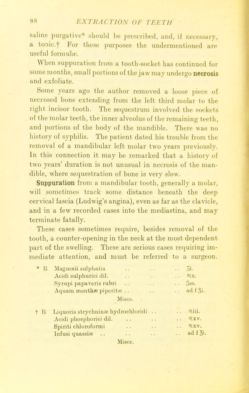 saline purgative* should be prescribed, and, if necessary, a tonic.f For these purposes the undermentioned are useful formulae. When suppuration from a tooth-socket has continued for some months, small portions of the jaw may undergo necrosis and exfoliate. Some years ago the author removed a loose piece of necrosed bone extending from the left third molar to the right incisor tooth. The sequestrum involved the sockets of the molar teeth, the inner alveolus of the remaining teeth, and portions of the body of the mandible. There was no history of syphilis. The patient dated his trouble from the removal of a mandibular left molar two years previously. In this connection it may be remarked that a history of two years' duration is not unusual in necrosis of the man- dible, where sequestration of bone is very slow. Suppuration from a mandibular tooth, generally a molar, will sometimes track some distance beneath the deep cervical fascia (Ludwig's angina), even as far as the clavicle, and in a few recorded cases into the mediastina, and may terminate fatally. These cases sometimes require, besides removal of the tooth, a counter-opening in the neck at the most dependent part of the swelling. These are serious cases requiring im- mediate attention, and must be referred to a surgeon. * I! Maguesii sulphatis .. .. . . 5i. Acidi sulphurici dil. . . . . Ix. Syrupi papaveris rubri .. . . .. oss. Aquarn menthse piperita? .. .. .. ad f §i. Misce. + I: Liquoris stiyclmiuoe kydrochloridi .. .. tiii. Acidi pliosphorici dil. .. . . • • »lxv. Spiriti chloroformi . . . . • • «lxv. Infusi quassias .. .. .. .. ad f 5'- Miscc.