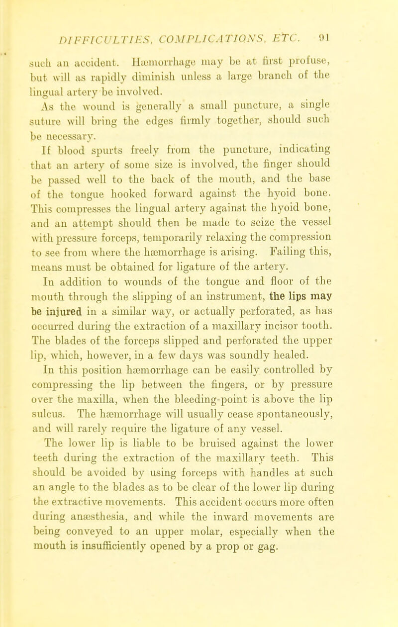 such iiu accident. Hemorrhage may bo at first profuse, but will as rapidly diminish unless a huge branch of the lingual artery be involved. As the wound is generally a small puncture, a single suture will bring the edges firmly together, should such be necessary. If blood spurts freely from the puncture, indicating that an artery of some size is involved, the finger should be passed well to the back of the mouth, and the base of the tongue hooked forward against the hyoid bone. This compresses the lingual artery against the hyoid bone, and an attempt should then be made to seize the vessel with pressure forceps, temporarily relaxing the compression to see from where the haemorrhage is arising. Failing this, means must be obtained for ligature of the artery. In addition to wounds of the tongue and floor of the mouth through the slipping of an instrument, the lips may be injured in a similar way, or actually perforated, as has occurred during the extraction of a maxillary incisor tooth. The blades of the forceps slipped and perforated the upper lip, which, however, in a few days was soundly healed. In this position haemorrhage can be easily controlled by compressing the lip between the fingers, or by pressure over the maxilla, when the bleeding-point is above the lip sulcus. The haemorrhage will usually cease spontaneously, and will rarely require the ligature of any vessel. The lower lip is liable to be bruised against the lower teeth during the extraction of the maxillary teeth. This should be avoided by using forceps with handles at such an angle to the blades as to be clear of the lower lip during the extractive movements. This accident occurs more often during anaesthesia, and while the inward movements are being conveyed to an upper molar, especially when the mouth is insufficiently opened by a prop or gag.