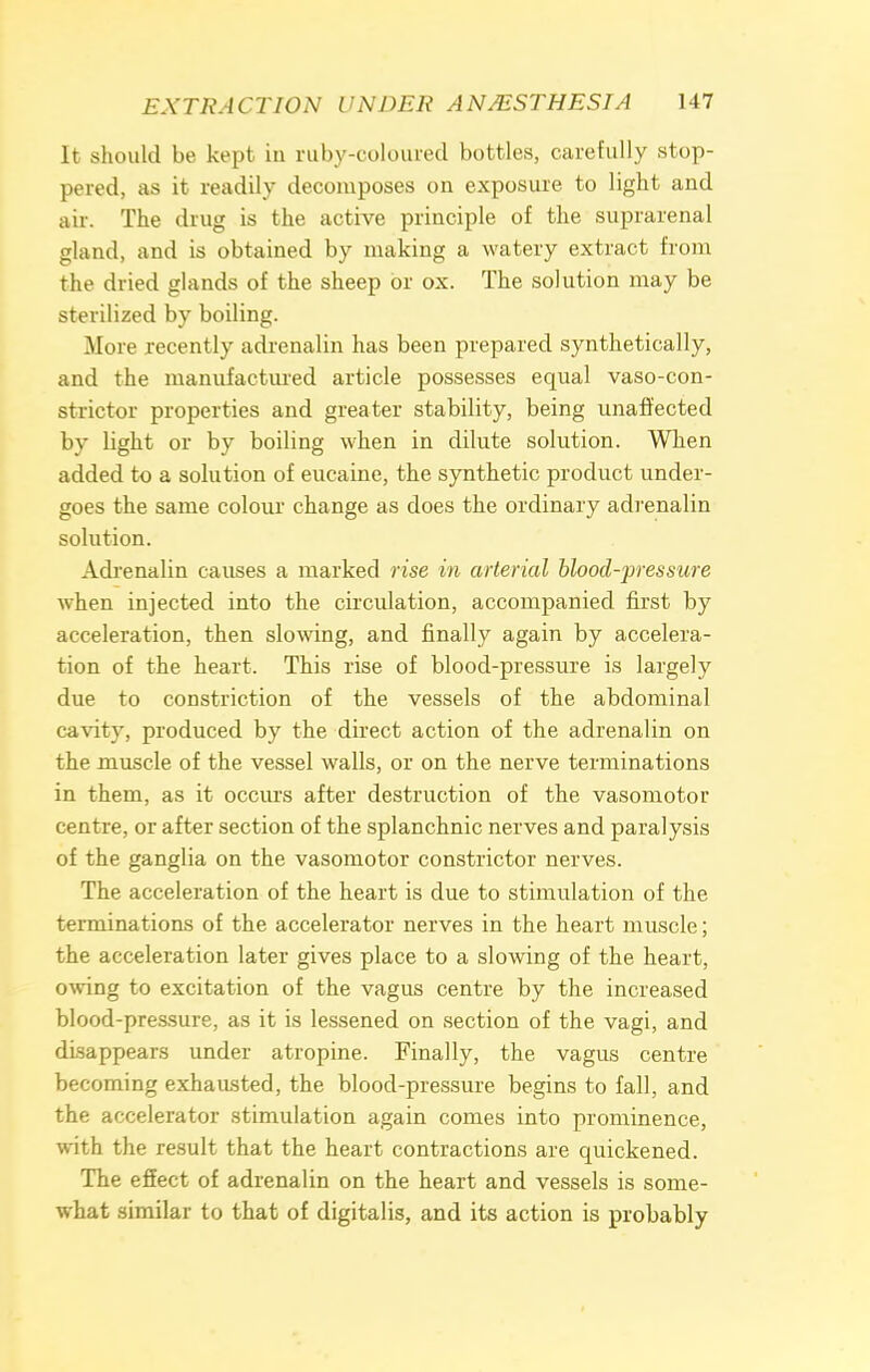 It should be kept in ruby-coloured bottles, carefully stop- pered, as it readily decomposes on exposure to light and air. The drug is the active principle of the suprarenal gland, and is obtained by making a watery extract from the dried glands of the sheep or ox. The solution may be sterilized by boiling. More recently adrenalin has been prepared synthetically, and the manufactured article possesses equal vaso-con- strictor properties and greater stability, being unaffected by light or by boiling when in dilute solution. When added to a solution of eucaine, the synthetic product under- goes the same colour change as does the ordinary adrenalin solution. Adrenalin causes a marked rise in arterial blood-pressure when injected into the circulation, accompanied first by acceleration, then slowing, and finally again by accelera- tion of the heart. This rise of blood-pressure is largely due to constriction of the vessels of the abdominal cavity, produced by the direct action of the adrenalin on the muscle of the vessel walls, or on the nerve terminations in them, as it occurs after destruction of the vasomotor centre, or after section of the splanchnic nerves and paralysis of the ganglia on the vasomotor constrictor nerves. The acceleration of the heart is due to stimulation of the terminations of the accelerator nerves in the heart muscle; the acceleration later gives place to a slowing of the heart, owing to excitation of the vagus centre by the increased blood-pressure, as it is lessened on section of the vagi, and disappears under atropine. Finally, the vagus centre becoming exhausted, the blood-pressure begins to fall, and the accelerator stimulation again comes into prominence, with the result that the heart contractions are quickened. The effect of adrenalin on the heart and vessels is some- what similar to that of digitalis, and its action is probably