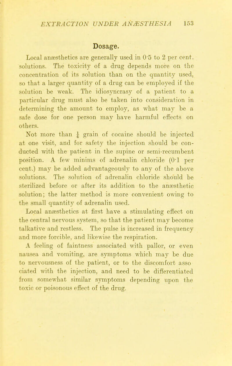 Dosage. Local anaesthetics are generally used in 0 5 to 2 per cent, solutions. The toxicity of a drug depends more on the concentration of its solution than on the quantity used, so that a larger quantity of a drug can be employed if the solution be weak. The idiosyncrasy of a patient to a particular drug must also be taken into consideration in determining the amount to employ, as what may be a safe dose for one person may have harmful effects on others. Not more than J grain of cocaine should be injected at one visit, and for safety the injection should be con- ducted with the patient in the supine or semi-recumbent position. A few minims of adrenalin chloride (0-l per cent.) may be added advantageously to any of the above solutions. The solution of adrenalin chloride should be sterilized before or after its addition to the anaesthetic solution; the latter method is more convenient owing to the small quantity of adrenalin used. Local anaesthetics at first have a stimulating effect on the central nervous system, so that the patient may become talkative and restless. The pulse is increased in frequency and more forcible, and likewise the respiration. A feeling of faintness associated with pallor, or even nausea and vomiting, are symptoms which may be due to nervousness of the patient, or to the discomfort asso ciated with the injection, and need to be differentiated from somewhat similar symptoms depending upon the toxic or poisonous effect of the drug.