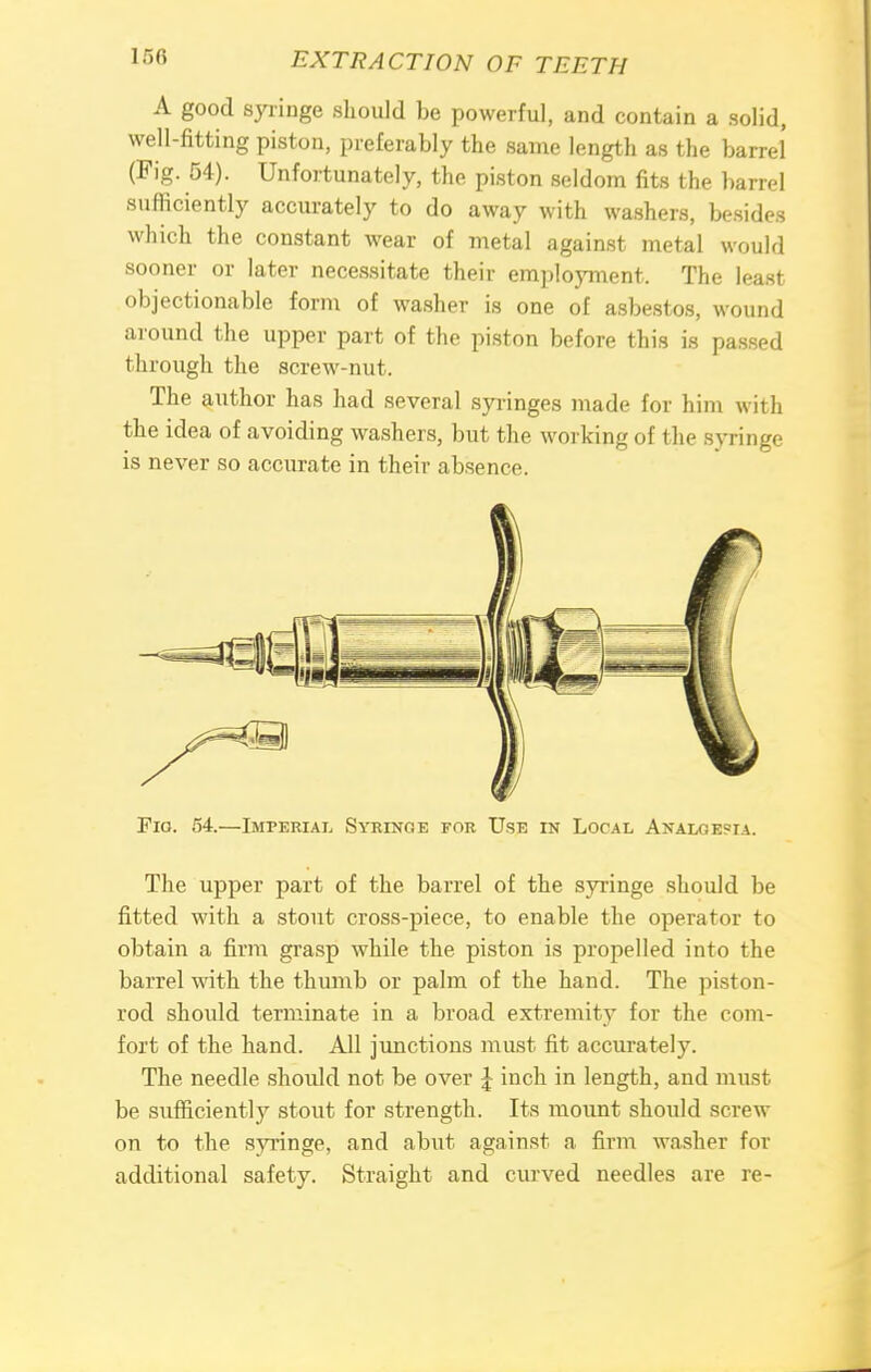 A good syringe should be powerful, and contain a solid, well-fitting piston, preferably the same length as the barrel (Fig. 54). Unfortunately, the piston seldom fits the barrel sufficiently accurately to do away with washers, besides which the constant wear of metal against metal would sooner or later necessitate their employment. The least objectionable form of washer is one of asbestos, wound around the upper part of the piston before this is passed through the screw-nut. The author has had several syringes made for him with the idea of avoiding washers, but the working of the syringe is never so accurate in their absence. Fig. 54.—Imperial Syringe for Use in Local Analgesia. The upper part of the barrel of the syringe should be fitted with a stout cross-piece, to enable the operator to obtain a firm grasp while the piston is propelled into the barrel with the thumb or palm of the hand. The piston- rod should terminate in a broad extremity for the com- fort of the hand. All junctions must fit accurately. The needle should not be over \ inch in length, and must be sufficiently stout for strength. Its mount should screw on to the syringe, and abut against a firm washer for additional safety. Straight and curved needles are re-