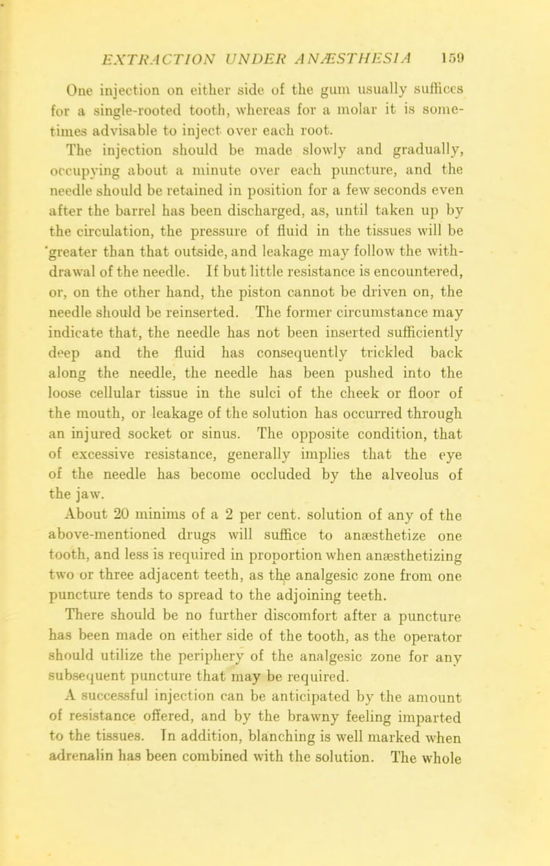 Cue injection on either side of the gum usually suffices for a single-rooted tooth, whereas for a molar it is some- times advisable to inject over each root. The injection should be made slowly and gradually, occupying about a minute over each puncture, and the needle should be retained in position for a few seconds even after the barrel has been discharged, as, until taken up by the circulation, the pressure of fluid in the tissues will be 'greater than that outside, and leakage may follow the with- drawal of the needle. If but little resistance is encountered, or, on the other hand, the piston cannot be driven on, the needle should be reinserted. The former circumstance may indicate that, the needle has not been inserted sufficiently deep and the fluid has consequently trickled back along the needle, the needle has been pushed into the loose cellular tissue in the sulci of the cheek or floor of the mouth, or leakage of the solution has occurred through an injured socket or sinus. The opposite condition, that of excessive resistance, generally implies that the eye of the needle has become occluded by the alveolus of the jaw. About 20 minims of a 2 per cent, solution of any of the above-mentioned drugs will suffice to anaesthetize one tooth, and less is required in proportion when anaesthetizing two or three adjacent teeth, as th,e analgesic zone from one puncture tends to spread to the adjoining teeth. There should be no further discomfort after a puncture has been made on either side of the tooth, as the operator should utilize the periphery of the analgesic zone for any subsequent puncture that may be required. A successful injection can be anticipated by the amount of resistance offered, and by the brawny feeling imparted to the tissues. Tn addition, blanching is well marked when adrenalin has been combined with the solution. The whole