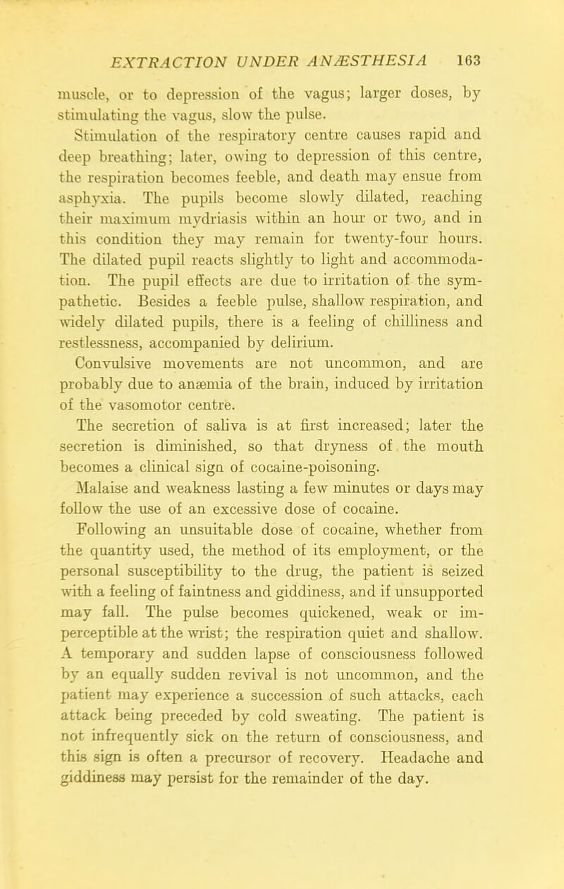 muscle, or to depression of the vagus; larger doses, by- stimulating the vagus, slow the pulse. Stimulation of the respiratory centre causes rapid and deep breathing; later, owing to depression of this centre, the respiration becomes feeble, and death may ensue from asphyxia. The pupils become slowly dilated, reaching their maximum mydriasis within an horn or two, and in this condition they may remain for twenty-four hours. The dilated pupil reacts sbghtly to light and accommoda- tion. The pupil effects are due to irritation of the sym- pathetic. Besides a feeble pulse, shallow respiration, and widely dilated pupils, there is a feeling of chilliness and restlessness, accompanied by delirium. Convulsive movements are not uncommon, and are probably due to ansemia of the brain, induced by irritation of the vasomotor centre. The secretion of saliva is at first increased; later the secretion is diminished, so that dryness of the mouth becomes a clinical sign of cocaine-poisoning. Malaise and weakness lasting a few minutes or days may follow the use of an excessive dose of cocaine. Following an unsuitable dose of cocaine, whether from the quantity used, the method of its employment, or the personal susceptibility to the drug, the patient is seized with a feeling of faintness and giddiness, and if unsupported may fall. The pulse becomes quickened, weak or im- perceptible at the wrist; the respiration quiet and shallow. A temporary and sudden lapse of consciousness followed by an equally sudden revival is not uncommon, and the patient may experience a succession of such attacks, each attack being preceded by cold sweating. The patient is not infrequently sick on the return of consciousness, and this sign is often a precursor of recovery. Headache and giddiness may persist for the remainder of the day.