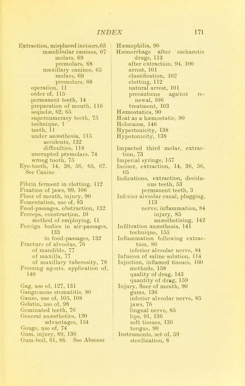 Extraction, misplaced incisors,fin mandibular canines, 07 molars, fi9 premolars, fi8 maxillary canines, 65 molars, fi9 premolars, G8 operation, 11 order of, 115 permanent teeth, 14 preparation of mouth, llfi sequel®, 62, 65 supernumerary teeth, 75 technique, 1 teeth. 11 under anaesthesia, 115 accidents, 132 difficulties, 118 unerupted premolars. 74 wrong tooth, 75 Eye-tooth, 14, 38, 56, 65, 67. See Canine Fibrin ferment in clotting, 112 Fixation of jaws, 99, 106 Floor of mouth, injury, 90 Fomentation, use of, 83 Food-passages, obstruction, 132 Forceps, construction, 10 method of employing, 11 Foreign bodies in air-passages, 133 in food-passages, 132 Fracture of alveolus, 76 of mandible, 77 of maxilla, 77 of maxillary tuberosity, 78 Freezing agents, application of, 140 Gag, use of, 127, 131 Gangrenous stomatitis, 86 Gauze, use of, 105, 108 Gelatin, use of, 98 Geminated teeth, 76 General anaesthetics, 120 advantages, 154 Gouge, use of, 74 Oum, injury, 89, 136 Gum-boil, 81, 88. See Abscess Haemophilia, 96 Haemorrhage after escharotic drugs, 113 after extraction, 94. 100 arrest, 101 classification, 102 clotting, 112 natural arrest, 101 precautions against re- newal, 106 treatment, 103 Haemostatics, 90 Heat as a haemostatic, 90 Holocaine, 146 Hypertonicity, 138 Hypotonicity, 138 Impacted third molar, extrac- tion, 73 Imperial syringe. 157 Incisor, extraction, 14, 36, 56, 65 Indications, extraction, decidu- ous teeth, 53 permanent teeth, 3 Inferior alveolar canal, plugging, 113 nerve, inflammation, 84 injury, 85 anaesthetizing, 142 Infiltration anaesthesia, 141 technique, 155 Inflammation following extrac- tion, 86 inferior alveolar nerve, 84 Infusion of saline solution, 114 Injection, inflamed tissues, 160 methods, 158 quality of drug, 143 quantity of drug, 159 Injury, floor of mouth, 90 gums, 136 inferior alveolar nerve, 85 jaws, 76 lingual nerve, 85 lips, 91, 136 soft tissues, 136 tongue, 90 Instruments, set of, 59 sterilization, 8