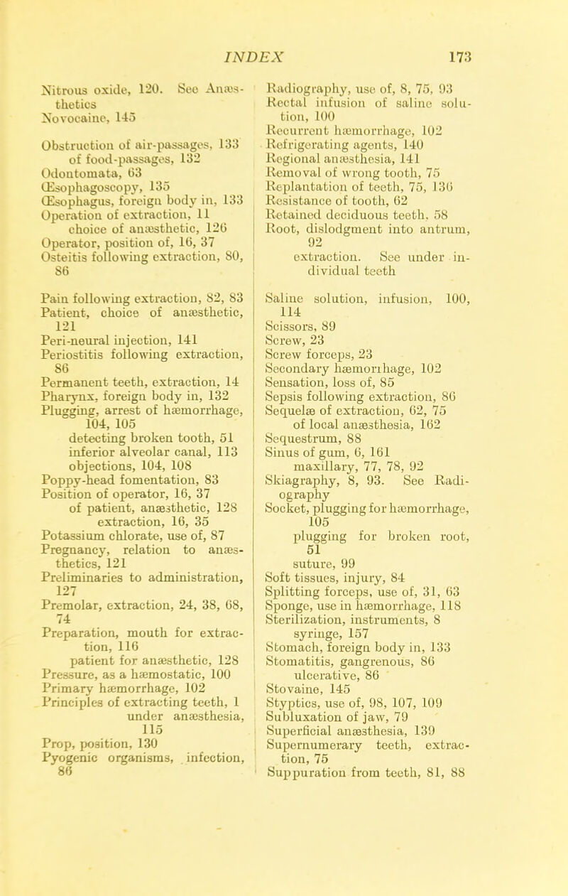 Nitrous oxide, 120. iSoo Anes- thetics Xovocaine, 145 Obstruction of air-passages, 133 of food-passages, 132 Odontomata, 63 lEsophagoscopy, 135 (Esophagus, foreigu body in, 133 Operation of extraction, 11 choice of anesthetic, 120 Operator, position of, 10, 37 Osteitis following extraction, SO, 86 Pain following extraction, 82, 83 Patient, choice of anesthetic, 121 Peri-neural injection, 141 Periostitis following extraction, 86 Permanent teeth, extraction, 14 Pharynx, foreigu body in, 132 Plugging, arrest of hemorrhage, 104, 105 detecting broken tooth, 51 inferior alveolar canal, 113 objections, 104, 108 Poppy-head fomentation, 83 Position of operator, 16, 37 of patient, anaesthetic, 128 extraction, 16, 35 Potassium chlorate, use of, 87 Pregnancy, relation to anes- thetics, 121 Preliminaries to administration, 127 Premolar, extraction, 24, 38, 68, 74 Preparation, mouth for extrac- tion, 116 patient for anesthetic, 128 Pressure, as a hemostatic, 100 Primary hemorrhage, 102 Principles of extracting teeth, 1 under anesthesia, 115 Prop, position, 130 Pyogenic organisms, infection, 86 Radiography, use of, 8, 75, 93 Rectal infusion of saline solu- tion, LOO Recurrent hemorrhage, 102 Refrigerating agents, 140 Regional anesthesia, 141 Removal of wrong tooth, 75 Replantation of teeth, 75, 13(i Resistance of tooth, 62 Retained deciduous teeth, 58 Root, dislodgment into antrum, 92 extraction. See under in- dividual teeth Saline solution, infusion, 100, 114 Scissors, 89 Screw, 23 Screw forceps, 23 Secondary hemorihage, 102 Sensation, loss of, 85 Sepsis following extraction, S(i Sequelae of extraction, 62, 75 of local anesthesia, 162 Sequestrum, 88 Sinus of gum, 6, 161 maxillary, 77, 78, 92 Skiagraphy, 8, 93. See Radi- ography Socket, plugging for hemorrhage, 105 plugging for broken root, 51 suture, 99 Soft tissues, injury, 84 Splitting forceps, use of, 31, 63 Sponge, use in hemorrhage, 118 Sterilization, instruments, 8 syringe, 157 Stomach, foreign body in, 133 Stomatitis, gangrenous, 86 ulcerative, 86 Stovaine, 145 Styptics, use of, 98, 107, 109 Subluxation of jaw, 79 Superficial anesthesia, 139 Supernumerary teeth, extrac- tion, 75 Suppuration from teeth, 81, 88