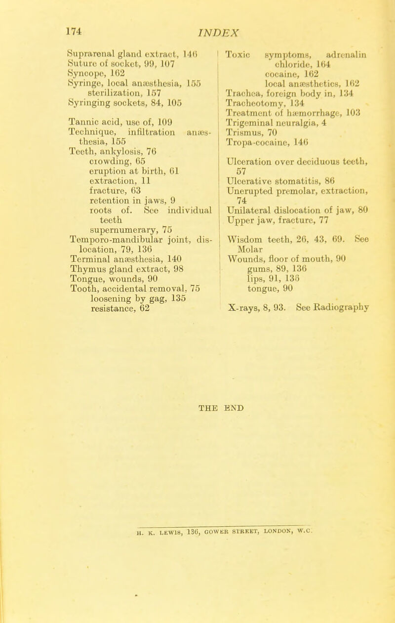 •Suprarenal gland extract, 146 Suture of socket, 99, 107 Syncope, 102 Syringe, local anaesthesia, 155 sterilization, 157 Syringing sockets, 84, 105 Tannic acid, use of, 109 Technique, infiltration anaw- thesia, 155 Teeth, ankylosis, 76 crowding, 65 eruption at birth, 61 extraction, 11 fracture, 63 retention in jaws, 1) roots of. See individual teeth supernumerary, 75 Tornporo-mandibular joint, dis- location, 79, 136 Terminal anesthesia, 140 Thymus gland extract, 98 Tongue, wounds, 90 Tooth, accidental removal, 75 loosening by gag, 135 resistance, 62 1 Toxic symptoms, adrenalin chloride, 164 cocaine, 162 local anaesthetics, 162 Trachea, foreign body in, 134 Tracheotomy. 134 Treatment of ha-morrhage, 103 Trigeminal neuralgia, 4 Trismus, 70 Tropa-cocaine, 146 Ulceration over deciduous teeth, 57 Ulcerative stomatitis, 86 Unerupted premolar, extraction, 74 Unilateral dislocation of jaw, 80 Upper jaw, fracture, 77 Wisdom teeth, 26, 43, 69. See Molar Wounds, floor of mouth, 90 gums, 89, 136 lips, 91, 138 tongue, 90 X-rays, 8, 93. See Radiography THE END H. K. LEWIS, 130, GCWER STREET, LONDON, W.C.