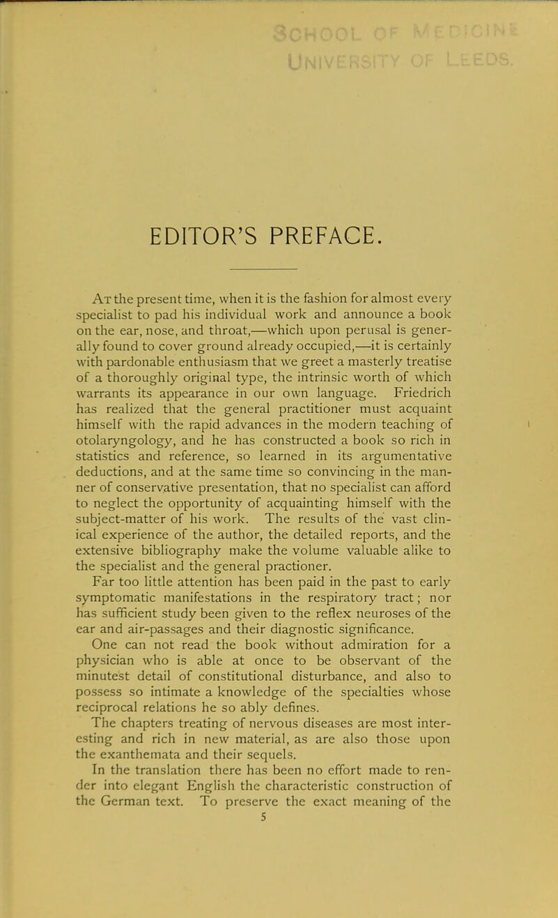 EDITOR'S PREFACE. At the present time, when it is the fashion for almost every speciahst to pad his individual work and announce a book on the ear, nose, and throat,—which upon perusal is gener- ally found to cover ground already occupied,—it is certainly with pardonable enthusiasm that we greet a masterly treatise of a thoroughly original type, the intrinsic worth of which warrants its appearance in our own language. Friedrich has realized that the general practitioner must acquaint himself with the rapid advances in the modern teaching of otolaryngology, and he has constructed a book so rich in statistics and reference, so learned in its argumentative deductions, and at the same time so convincing in the man- ner of conservative presentation, that no specialist can afford to neglect the opportunity of acquainting himself with the subject-matter of his work. The results of the vast clin- ical experience of the author, the detailed reports, and the extensive bibliography make the volume valuable alike to the specialist and the general practioner. Far too little attention has been paid in the past to early symptomatic manifestations in the respiratory tract; nor has sufficient study been given to the reflex neuroses of the ear and air-passages and their diagnostic significance. One can not read the book without admiration for a physician who is able at once to be observant of the minutest detail of constitutional disturbance, and also to possess so intimate a knowledge of the specialties whose reciprocal relations he so ably defines. The chapters treating of nervous diseases are most inter- esting and rich in new material, as are also those upon the exanthemata and their sequels. In the translation there has been no effort made to ren- der into elegant English the characteristic construction of the German text. To preserve the exact meaning of the