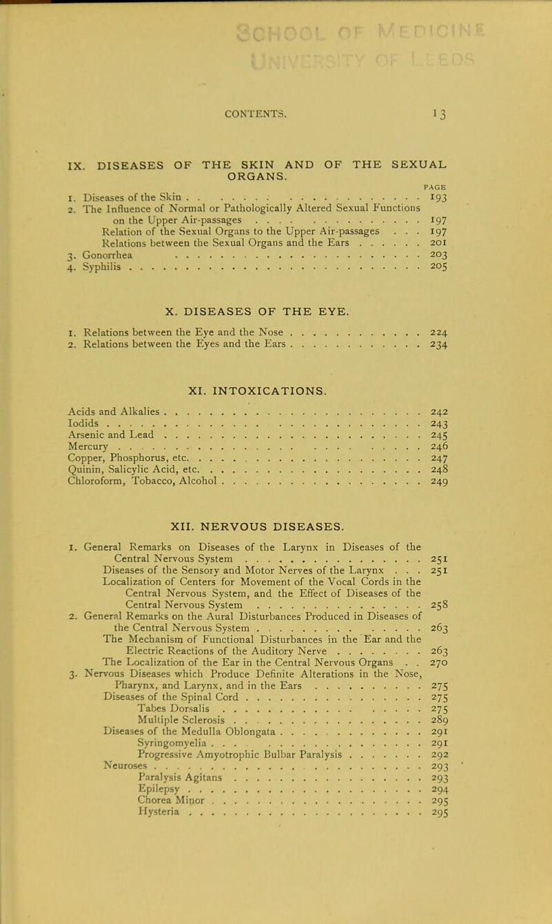 IX. DISEASES OF THE SKIN AND OF THE SEXUAL ORGANS. PAGE 1. Diseases of the Skin 193 2. The Influence of Normal or Pathologically Altered Sexual Functions on the Upper Air-passages 197 Relation of the Sexual Organs to the Upper Air-passages . . . 197 Relations between the Sexual Organs and the Ears 201 3. Gonorrhea 203 4. Syphilis 205 X. DISEASES OF THE EYE. 1. Relations between the Eye and the Nose 224 2. Relations between the Eyes and the Ears 234 XI. INTOXICATIONS. Acids and Alkalies 242 lodids 243 Arsenic and Lead 245 Mercury . . 246 Copper, Phosphorus, etc 247 Quinin, Salicylic Acid, etc 248 Chloroform, Tobacco, Alcohol 249 XII. NERVOUS DISEASES. 1. General Remarks on Diseases of the Larynx in Diseases of the Central Nervous System 251 Diseases of the Sensory and Motor Nerves of the Larynx ... 251 Localization of Centers for Movement of the Vocal Cords in the Central Nervous System, and the Effect of Diseases of the Central Nervous System 258 2. General Remarks on the Aural Disturbances Produced in Diseases of the Central Nervous System 263 The Mechanism of Functional Disturbances in the Ear and the Electric Reactions of the Auditory Nerve 263 The Localization of the Ear in the Central Nervous Organs . . 270 3. Nervous Diseases which Produce Definite Alterations in the Nose, Pharynx, and Larynx, and in the Ears 275 Diseases of the Spinal Cord 275 Tabes Dorsalis 275 Multiple Sclerosis 289 Diseases of the Medulla Oblongata 291 .Syringomyelia ... 291 Progressive Amyotrophic Bulbar Paralysis 292 Neuroses 293 Paralysis Agitans 293 Epilepsy 294 Cfiorea Minor 295 Hysteria 295