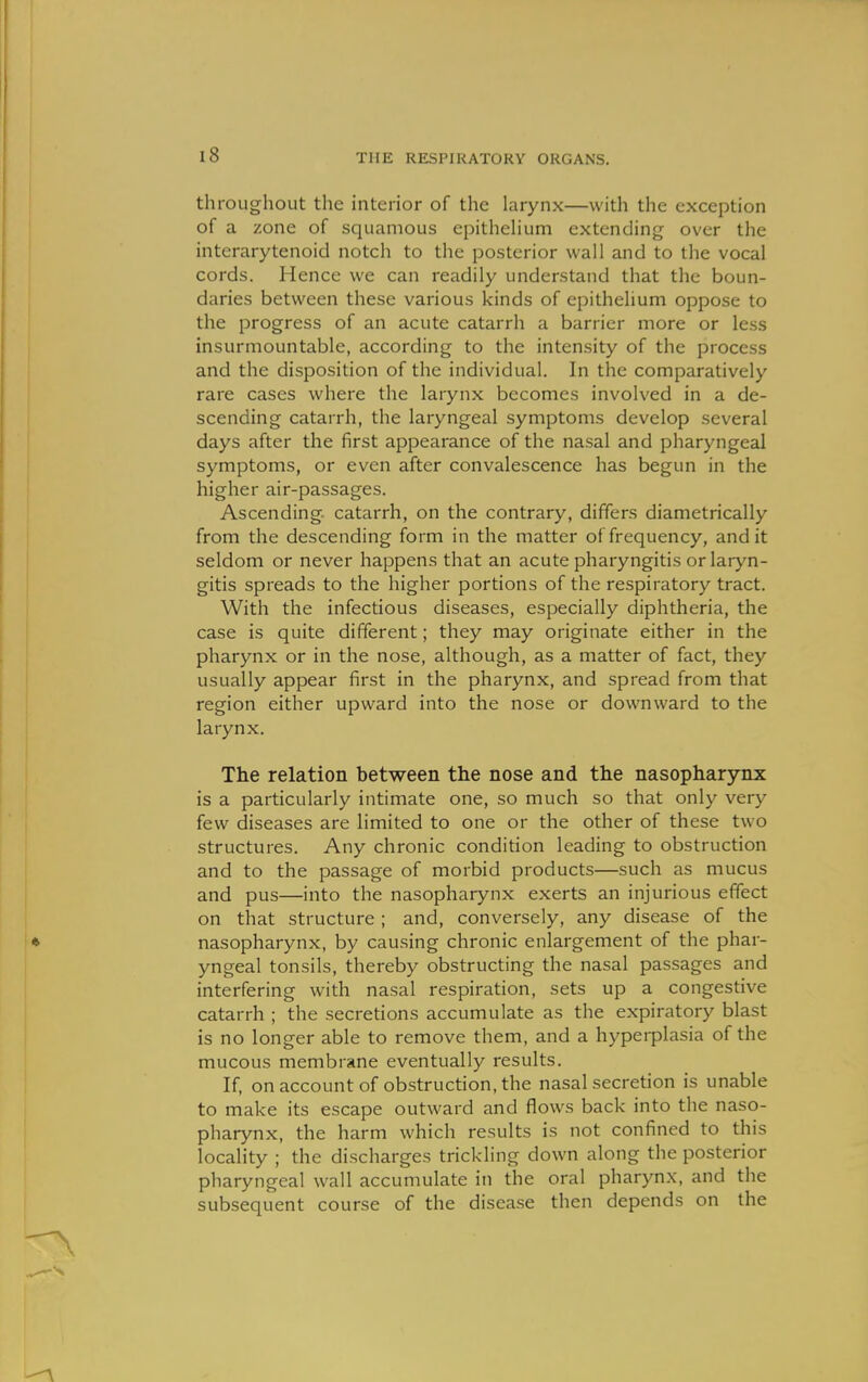 throughout the interior of the larynx—with the exception of a zone of squamous epithelium extending over the intcrarytenoid notch to the posterior wall and to the vocal cords. Hence we can readily understand that the boun- daries between these various kinds of epithelium oppose to the progress of an acute catarrh a barrier more or less insurmountable, according to the intensity of the process and the disposition of the individual. In the comparatively rare cases where the larynx becomes involved in a de- scending catarrh, the laryngeal symptoms develop several days after the first appearance of the nasal and pharyngeal symptoms, or even after convalescence has begun in the higher air-passages. Ascending- catarrh, on the contrary, differs diametrically from the descending form in the matter of frequency, audit seldom or never happens that an acute pharyngitis or laryn- gitis spreads to the higher portions of the respiratory tract. With the infectious diseases, especially diphtheria, the case is quite different; they may originate either in the pharynx or in the nose, although, as a matter of fact, they usually appear first in the pharynx, and spread from that region either upward into the nose or downward to the larynx. The relation between the nose and the nasopharynx is a particularly intimate one, so much so that only very few diseases are limited to one or the other of these two structures. Any chronic condition leading to obstruction and to the passage of morbid products—such as mucus and pus—into the nasopharynx exerts an injurious effect on that structure ; and, conversely, any disease of the nasopharynx, by causing chronic enlargement of the phar- yngeal tonsils, thereby obstructing the nasal passages and interfering with nasal respiration, sets up a congestive catarrh ; the secretions accumulate as the expiratory blast is no longer able to remove them, and a hyperplasia of the mucous membrane eventually results. If, on account of obstruction, the nasal secretion is unable to make its escape outward and flows back into the naso- pharynx, the harm which results is not confined to this locality ; the discharges trickling down along the posterior pharyngeal wall accumulate in the oral pharynx, and the subsequent course of the disease then depends on the