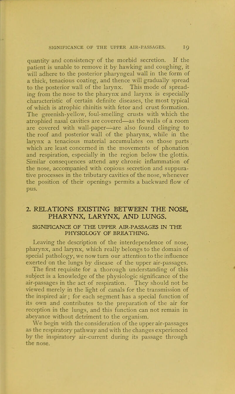 quantity and consistency of the morbid secretion. If the patient is unable to remove it by hawking and coughing, it will adhere to the posterior phaiyngeal wall in the form of a thick, tenacious coating, and thence will gradually spread to the posterior wall of the larynx. This mode of spread- ing from the nose to the pharynx and larynx is especially characteristic of certain definite diseases, the most typical of which is atrophic rhinitis with fetor and crust formation. The greenish-yellow, foul-smelling crusts with which the atrophied nasal cavities are covered—as the walls of a room are covered with wall-paper—are also found clinging to the roof and posterior wall of the pharynx, while in the larynx a tenacious material accumulates on those parts which are least concerned in the movements of phonation and respiration, especially in the region below the glottis. Similar consequences attend any chronic inflammation of the nose, accompanied with copious secretion and suppura- tive processes in the tributary cavities of the nose, whenever the position of their openings permits a backward flow of pus. 2. RELATIONS EXISTING BETWEEN THE NOSE, PHARYNX, LARYNX, AND LUNGS. SIGNinCANCE OF THE UPPER AIR-PASSAGES IN THE PHYSIOLOGY OF BREATHING. Leaving the description of the interdependence of nose, pharynx, and larynx, which really belongs to the domain of special pathology, we now turn our attention to the influence exerted on the lungs by disease of the upper air-passages. The first requisite for a thorough understanding of this subject is a knowledge of the physiologic significance of the air-passages in the act of respiration. They should not be viewed merely in the light of canals for the transmission of the inspired air; for each segment has a special function of its own and contributes to the preparation of the air for reception in the lungs, and this function can not remain in abeyance without detriment to the organism. We begin with the consideration of the upper air-passages as the respiratory pathway and with the changes experienced by the inspiratory air-current during its passage through the no.se.