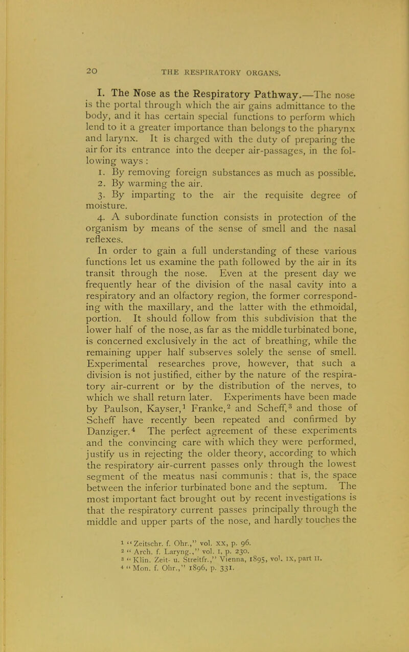 I. The Nose as the Respiratory Pathway.—The nose is the portal through which the air gains admittance to the body, and it has certain special functions to perform which lend to it a greater importance than belongs to the pharynx and larynx. It is charged with the duty of preparing the air for its entrance into the deeper air-passages, in the fol- lowing ways : 1. By removing foreign substances as much as possible. 2. By warming the air. 3. By imparting to the air the requisite degree of moisture. 4. A subordinate function consists in protection of the organism by means of the sense of smell and the nasal reflexes. In order to gain a full understanding of these various functions let us examine the path followed by the air in its transit through the nose. Even at the present day we frequently hear of the division of the nasal cavity into a respiratory and an olfactory region, the former correspond- ing with the maxillary, and the latter with the ethmoidal, portion. It should follow from this subdivision that the lower half of the nose, as far as the middle turbinated bone, is concerned exclusively in the act of breathing, while the remaining upper half subserves solely the sense of smell. Experimental researches prove, however, that such a division is not justified, either by the nature of the respira- tory air-current or by the distribution of the nerves, to which we shall return later. Experiments have been made by Paulson, Kayser,^ Franke,^ and Schefif, ^ and those of Scheff have recently been repeated and confirmed by Danziger.* The perfect agreement of these experiments and the convincing care with which they were performed, justify us in rejecting the older theory, according to which the respiratory air-current passes only through the lowest segment of the meatus nasi communis : that is, the space between the inferior turbinated bone and the septum. The most important fact brought out by recent investigations is that the respiratory current passes principally through the middle and upper parts of the nose, and hardly touches the 1 Zeitschr. f. Ohr., vol. XX, p. 96. 2  Arch. f. Laryng.. vol. I. p. 230. 3  Klin. Zeit- u. Streitfr., Vienna, 1895, vol. ix, part II. 4 Mon. f. Ohr., 1896, p. 331.