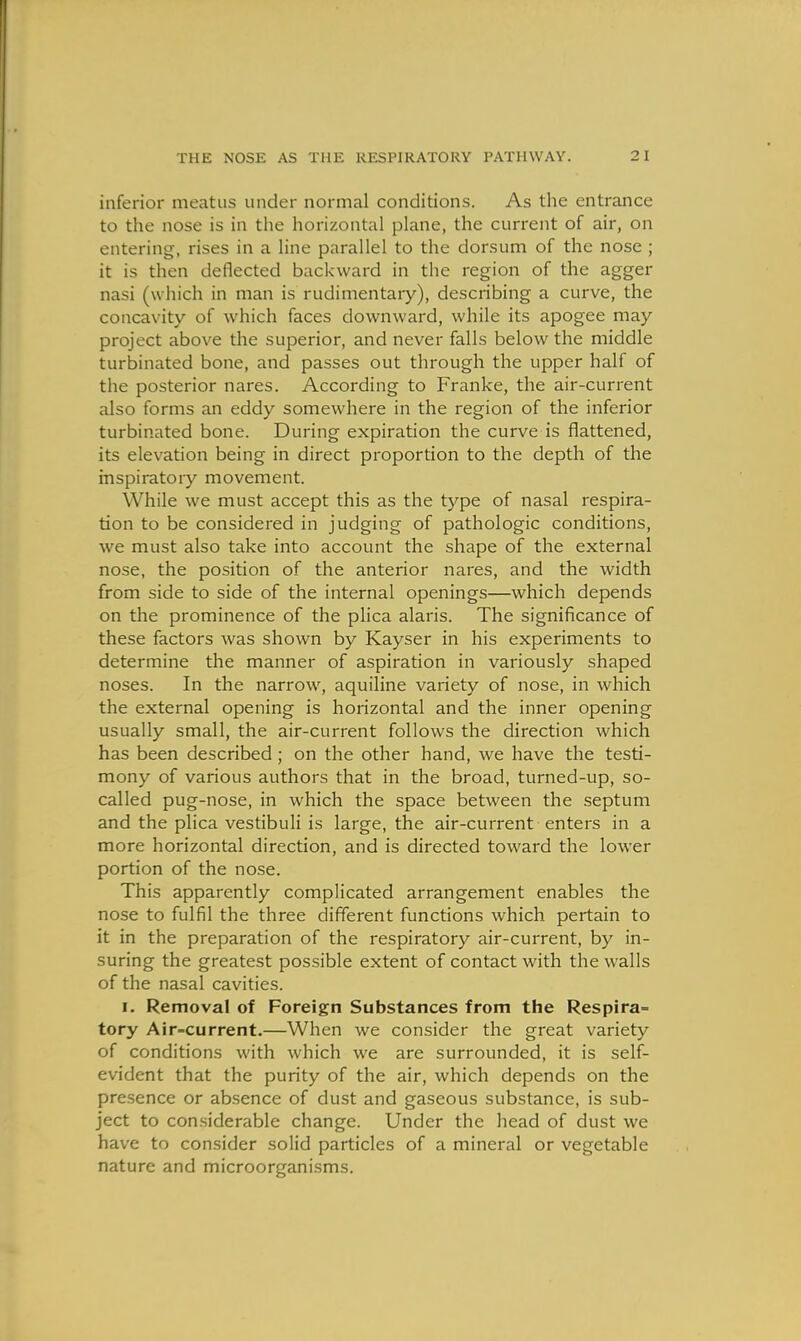 inferior meatus under normal conditions. As the entrance to the nose is in the horizontal plane, the current of air, on entering, rises in a line parallel to the dorsum of the nose ; it is then deflected backward in the region of the agger nasi (which in man is rudimentary), describing a curve, the concavity of which faces downward, while its apogee may project above the superior, and never falls below the middle turbinated bone, and passes out through the upper half of the posterior nares. According to Franke, the air-current also forms an eddy somewhere in the region of the inferior turbinated bone. During expiration the curve is flattened, its elevation being in direct proportion to the depth of the inspiratoiy movement. While we must accept this as the type of nasal respira- tion to be considered in judging of pathologic conditions, we must also take into account the shape of the external nose, the position of the anterior nares, and the width from side to side of the internal openings—which depends on the prominence of the plica alaris. The significance of these factors was shown by Kayser in his experiments to determine the manner of aspiration in variously shaped noses. In the narrow, aquiline variety of nose, in which the external opening is horizontal and the inner opening usually small, the air-current follows the direction which has been described; on the other hand, we have the testi- mony of various authors that in the broad, turned-up, so- called pug-nose, in which the space between the septum and the plica vestibuli is large, the air-current enters in a more horizontal direction, and is directed toward the lower portion of the nose. This apparently complicated arrangement enables the nose to fulfil the three different functions which pertain to it in the preparation of the respiratory air-current, by in- suring the greatest possible extent of contact with the walls of the nasal cavities. I. Removal of Foreign Substances from the Respira= tory Air=current.—When we consider the great variety of conditions with which we are surrounded, it is self- evident that the purity of the air, which depends on the presence or absence of dust and gaseous substance, is sub- ject to considerable change. Under the head of dust we have to consider solid particles of a mineral or vegetable nature and microorganisms.