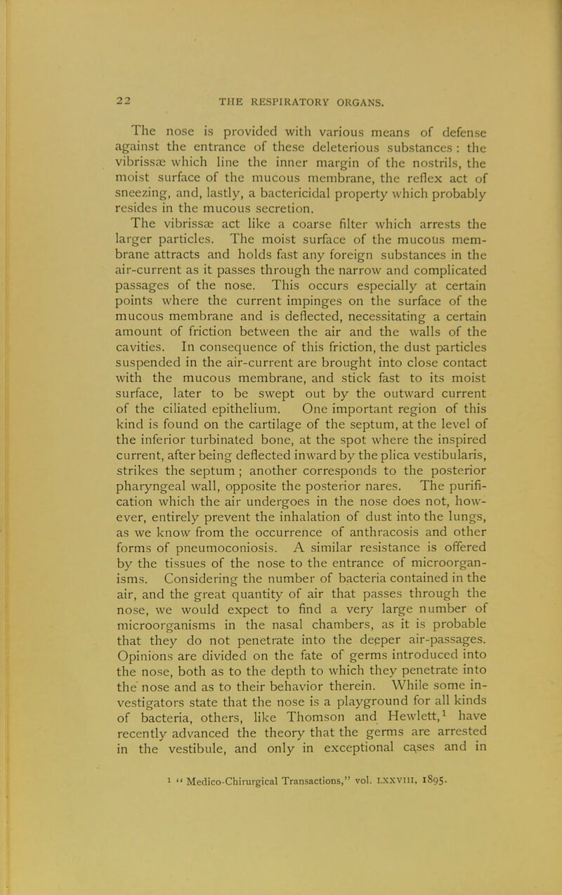 The nose is provided with various means of defense against the entrance of these deleterious substances : the vibrissae which Hne the inner margin of the nostrils, the moist surface of the mucous membrane, the reflex act of sneezing, and, lastly, a bactericidal property which probably resides in the mucous secretion. The vibrissae act like a coarse filter which arrests the larger particles. The moist surface of the mucous mem- brane attracts and holds fast any foreign substances in the air-current as it passes through the narrow and complicated passages of the nose. This occurs especially at certain points where the current impinges on the surface of the mucous membrane and is deflected, necessitating a certain amount of friction between the air and the walls of the cavities. In consequence of this friction, the dust particles suspended in the air-current are brought into close contact with the mucous membrane, and stick fast to its moist surface, later to be swept out by the outward current of the ciliated epithelium. One important region of this kind is found on the cartilage of the septum, at the level of the inferior turbinated bone, at the spot where the inspired current, after being deflected inward by the plica vestibularis, strikes the septum ; another corresponds to the posterior pharyngeal wall, opposite the posterior nares. The purifi- cation which the air undergoes in the nose does not, how- ever, entirely prevent the inhalation of dust into the lungs, as we know from the occurrence of anthracosis and other forms of pneumoconiosis. A similar resistance is offered by the tissues of the nose to the entrance of microorgan- isms. Considering the number of bacteria contained in the air, and the great quantity of air that passes through the nose, we would expect to find a very large number of microorganisms in the nasal chambers, as it is probable that they do not penetrate into the deeper air-passages. Opinions are divided on the fate of germs introduced into the nose, both as to the depth to which they penetrate into the nose and as to their behavior therein. While some in- vestigators state that the nose is a playground for all kinds of bacteria, others, like Thomson and Hewlett, ^ have recently advanced the theory that the germs are arrested in the vestibule, and only in exceptional ca,ses and in 1  Medico-Chirurgical Transactions, vol. Lxxvni, 1895.