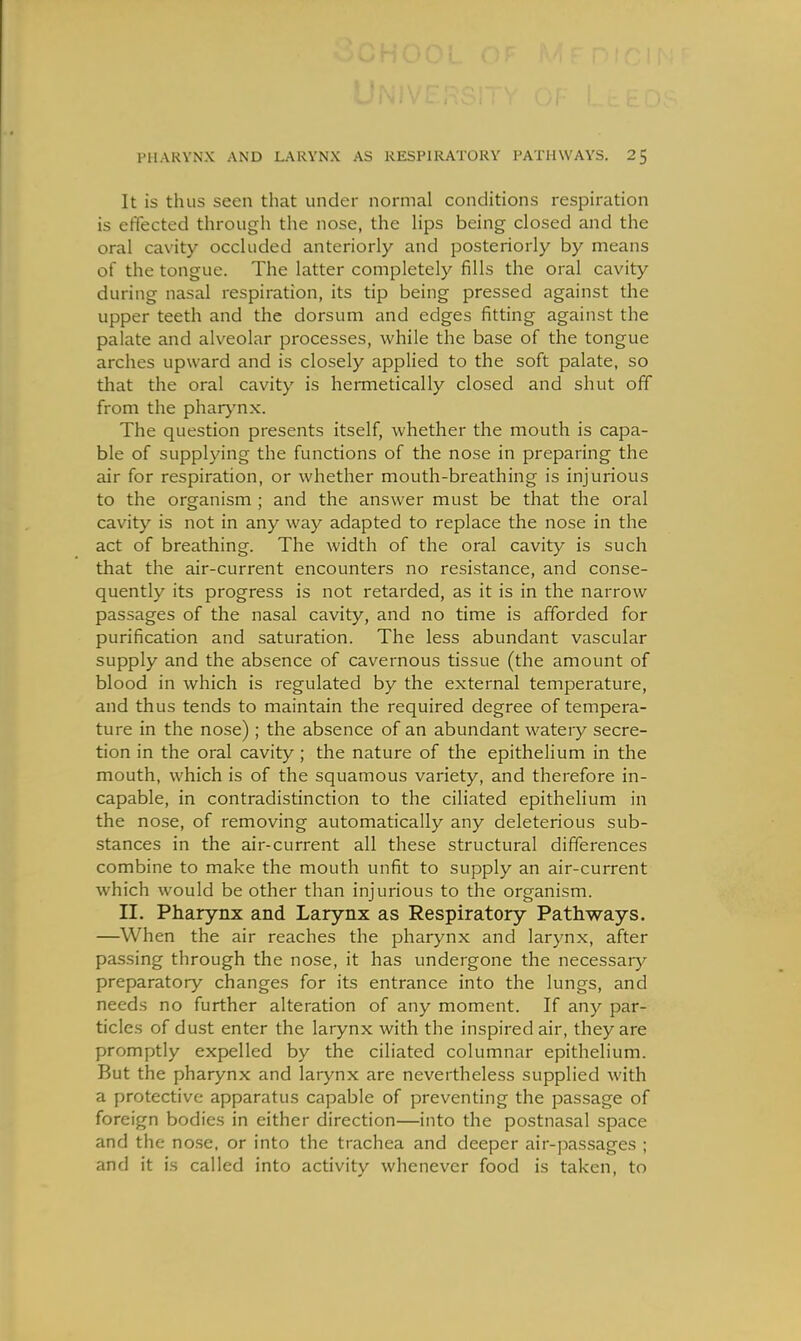 It is thus seen that under normal conditions respiration is effected through the nose, the Hps being closed and the oral cavity occluded anteriorly and posteriorly by means of the tongue. The latter completely fills the oral cavity during nasal respiration, its tip being pressed against the upper teeth and the dorsum and edges fitting against the palate and alveolar processes, while the base of the tongue arches upward and is closely applied to the soft palate, so that the oral cavity is hermetically closed and shut off from the pharj'nx. The question presents itself, whether the mouth is capa- ble of supplying the functions of the nose in preparing the air for respiration, or whether mouth-breathing is injurious to the organism ; and the answer must be that the oral cavity is not in any way adapted to replace the nose in the act of breathing. The width of the oral cavity is such that the air-current encounters no resistance, and conse- quently its progress is not retarded, as it is in the narrow passages of the nasal cavity, and no time is afforded for purification and saturation. The less abundant vascular supply and the absence of cavernous tissue (the amount of blood in which is regulated by the external temperature, and thus tends to maintain the required degree of tempera- ture in the nose) ; the absence of an abundant watery secre- tion in the oral cavity; the nature of the epithelium in the mouth, which is of the squamous variety, and therefore in- capable, in contradistinction to the ciliated epithelium in the nose, of removing automatically any deleterious sub- stances in the air-current all these structural differences combine to make the mouth unfit to supply an air-current which would be other than injurious to the organism. II. Pharynx and Larynx as Respiratory Pathways. —When the air reaches the pharynx and larynx, after passing through the nose, it has undergone the necessaiy preparatory changes for its entrance into the lungs, and needs no further alteration of any moment. If any par- ticles of dust enter the larynx with the inspired air, they are promptly expelled by the ciliated columnar epithelium. But the pharynx and larynx are nevertheless supplied with a protective apparatus capable of preventing the passage of foreign bodies in either direction—into the postnasal space and the no.se, or into the trachea and deeper air-passages ; and it is called into activity whenever food is taken, to