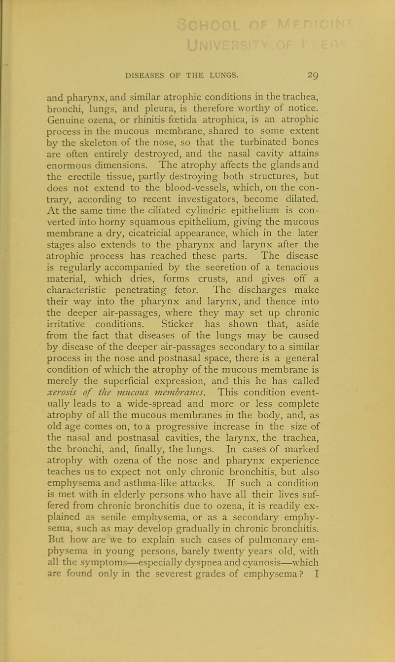 and pharynx, and similar atrophic conditions in the trachea, bronchi, lungs, and pleura, is therefore worthy of notice. Genuine ozena, or rhinitis foetida atrophica, is an atrophic process in the mucous membrane, shared to some extent by the skeleton of the nose, so that the turbinated bones are often entirely destroyed, and the nasal cavity attains enormous dimensions. The atrophy affects the glands and the erectile tissue, partly destroying both structures, but does not extend to the blood-vessels, which, on the con- trary, according to recent investigators, become dilated. At the same time the ciliated cylindric epithelium is con- verted into horny squamous epithelium, giving the mucous membrane a dry, cicatricial appearance, which in the later stages also extends to the pharynx and larynx after the atrophic process has reached these parts. The disease is regularly accompanied by the secretion of a tenacious material, which dries, forms crusts, and gives off a characteristic penetrating fetor. The discharges make their way into the pharynx and larynx, and thence into the deeper air-passages, where they may set up chronic irritative conditions. Sticker has shown that, aside from the fact that diseases of the lungs may be caused by disease of the deeper air-passages secondary to a similar process in the nose and postnasal space, there is a general condition of which the atrophy of the mucous membrane is merely the superficial expression, and this he has called xerosis of the mucous membranes. This condition event- ually leads to a wide-spread and more or less complete atrophy of all the mucous membranes in the body, and, as old age comes on, to a progressive increase in the size of the nasal and postnasal cavities, the larynx, the trachea, the bronchi, and, finally, the lungs. In cases of marked atrophy with ozena of the nose and pharynx experience teaches us to expect not only chronic bronchitis, but also emphysema and asthma-like attacks. If such a condition is met with in elderly persons who have all their lives suf- fered from chronic bronchitis due to ozena, it is readily ex- plained as senile emphysema, or as a secondary emphy- .sema, such as may develop gradually in chronic bronchitis. But how are we to explain such cases of pulmonary em- physema in young persons, barely twenty years old, with all the symptoms—especially dyspnea and cyanosis—which