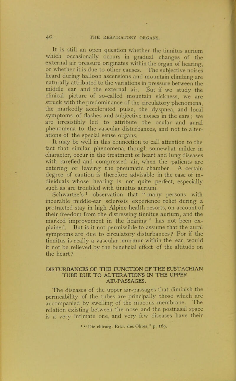 It is Still an open question whether the tinnitus aurium which occasionally occurs in gradual changes of the external air pressure originates within the organ of hearing, or whether it is due to other causes. The subjective noises heard during balloon ascensions and mountain climbing are naturally attributed to the variations in pressure between the middle ear and the external air. But if we study the clinical picture of so-called mountain sickness, we are struck with the predominance of the circulatory phenomena, the markedly accelerated pulse, the dyspnea, and local symptoms of flashes and subjective noises in the ears ; we are irresistibly led to attribute the ocular and aural phenomena to the vascular disturbances, and not to alter- ations of the special sense organs. It may be well in this connection to call attention to the fact that similar phenomena, though somewhat milder in character, occur in the treatment of heart and lung diseases with rarefied and compressed air, when the patients are entering or leaving the pneumatic chamber. A certain degree of caution is therefore advisable in the case of in- dividuals whose hearing is not quite perfect, especially such as are troubled with tinnitus aurium. Schwartze's ^ observation that  many persons with incurable middle-ear sclerosis experience relief during a protracted stay in high Alpine health resorts, on account of their freedom from the distressing tinnitus aurium, and the marked improvement in the hearing  has not been ex- plained. But is it not permissible to assume that the aural symptoms are due to circulatory disturbances ? For if the tinnitus is really a vascular murmur within the ear, would it not be relieved by the beneficial effect of the altitude on the heart? DISTURBANCES OF THE FUNCTION OF THE EUSTACHIAN TUBE DUE TO ALTERATIONS IN THE UPPER AIR-PASSAGES. The diseases of the upper air-passages that diminish the permeability of the tubes are principally those which are accompanied by swelling of the mucous membrane. The relation existing between the nose and the postnasal space is a very intimate one, and very few diseases have their 1  Die chirurg. Erkr. des Ohres, p. 169.