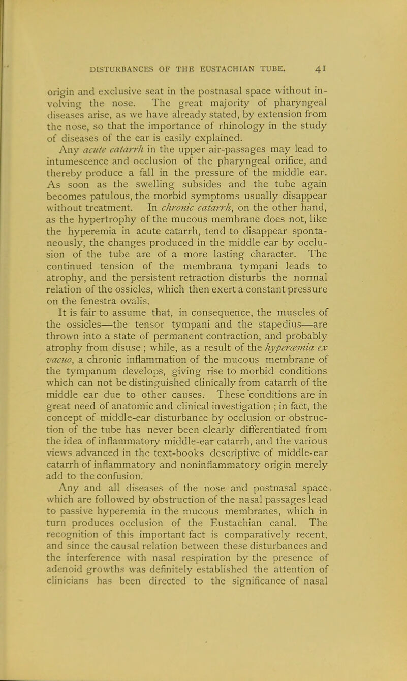 origin and exclusive seat in the postnasal space without in- volving the nose. The great majority of pharyngeal diseases arise, as we have already stated, by extension from the nose, so that the importance of rhinology in the study of diseases of the ear is easily explained. Any acute catarrh in the upper air-passages may lead to intumescence and occlusion of the pharyngeal orifice, and thereby produce a fall in the pressure of the middle ear. As soon as the swelling subsides and the tube again becomes patulous, the morbid symptoms usually disappear without treatment. In chronic catm'rh, on the other hand, as the hypertrophy of the mucous membrane does not, like the hyperemia in acute catarrh, tend to disappear sponta- neously, the changes produced in the middle ear by occlu- sion of the tube are of a more lasting character. The continued tension of the membrana tympani leads to atrophy, and the persistent retraction disturbs the normal relation of the ossicles, which then exert a constant pressure on the fenestra ovalis. It is fair to assume that, in consequence, the muscles of the ossicles—the tensor tympani and the stapedius—are thrown into a state of permanent contraction, and probably atrophy from disuse ; while, as a result of the liypercBinia ex vacuo, a chronic inflammation of the mucous membrane of the tympanum develops, giving rise to morbid conditions which can not be distinguished clinically from catarrh of the middle ear due to other causes. These conditions are in great need of anatomic and clinical investigation ; in fact, the concept of middle-ear disturbance by occlusion or obstruc- tion of the tube has never been clearly differentiated from the idea of inflammatory middle-ear catarrh, and the various views advanced in the text-books descriptive of middle-ear catarrh of inflammatory and noninflammatory origin merely add to the confusion. Any and all diseases of the nose and postnasal space. which are followed by obstruction of the nasal passages lead to passive hyperemia in the mucous membranes, which in turn produces occlusion of the Eustachian canal. The recognition of this important fact is comparatively recent, and since the causal relation between these disturbances and the interference with nasal respiration by the presence of adenoid growths was definitely established the attention of clinicians has been directed to the significance of nasal