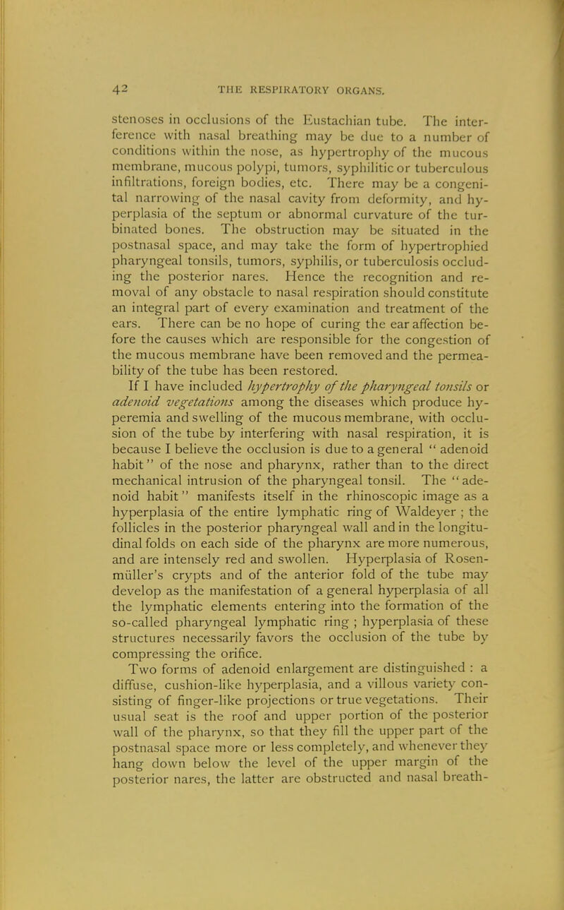 Stenoses in occlusions of the Eustachian tube. The inter- ference with nasal breathing may be due to a number of conditions within the nose, as hypertrophy of the mucous membrane, mucous polypi, tumors, syphilitic or tuberculous infiltrations, foreign bodies, etc. There may be a congeni- tal narrowing of the nasal cavity from deformity, and hy- perplasia of the septum or abnormal curvature of the tur- binated bones. The obstruction may be situated in the postnasal space, and may take the form of hypertrophied pharyngeal tonsils, tumors, syphilis, or tuberculosis occlud- ing the posterior nares. Hence the recognition and re- moval of any obstacle to nasal respiration should constitute an integral part of every examination and treatment of the ears. There can be no hope of curing the ear affection be- fore the causes which are responsible for the congestion of the mucous membrane have been removed and the permea- bility of the tube has been restored. If I have included hypertrophy of the pharyngeal tonsils or adejioid vegetations among the diseases which produce hy- peremia and swelling of the mucous membrane, with occlu- sion of the tube by interfering with nasal respiration, it is because I believe the occlusion is due to a general  adenoid habit of the nose and pharynx, rather than to the direct mechanical intrusion of the pharyngeal tonsil. The ade- noid habit manifests itself in the rhinoscopic image as a hyperplasia of the entire lymphatic ring of Waldeyer ; the follicles in the posterior pharyngeal wall and in the longitu- dinal folds on each side of the pharynx are more numerous, and are intensely red and swollen. Hyperplasia of Rosen- miiller's crypts and of the anterior fold of the tube may develop as the manifestation of a general hyperplasia of all the lymphatic elements entering into the formation of the so-called pharyngeal lymphatic ring ; hyperplasia of these structures necessarily favors the occlusion of the tube by compressing the orifice. Two forms of adenoid enlargement are distinguished : a diffuse, cushion-like hyperplasia, and a villous variety con- sisting of finger-like projections or true vegetations. Their usual seat is the roof and upper portion of the posterior wall of the pharynx, so that they fill the upper part of the postnasal space more or less completely, and whenever they hang down below the level of the upper margin of the posterior nares, the latter are obstructed and nasal breath-