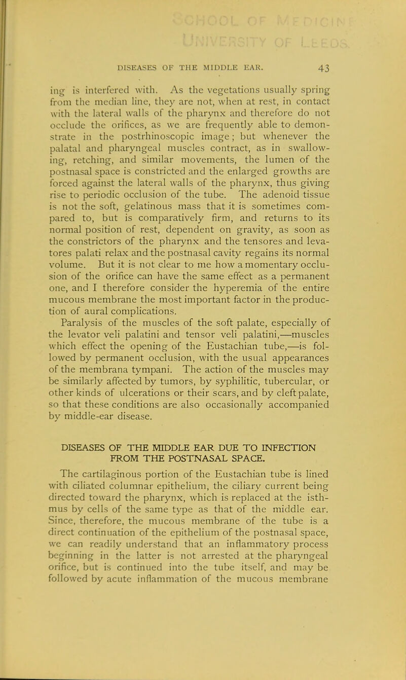 ing is interfered with. As the vegetations usually spring from the median line, they are not, when at rest, in contact with the lateral walls of the pharynx and therefore do not occlude the orifices, as we are frequently able to demon- strate in the postrhinoscopic image; but whenever the palatal and pharyngeal muscles contract, as in swallow- ing, retching, and similar movements, the lumen of the postnasal space is constricted and the enlarged growths are forced against the lateral walls of the pharynx, thus giving rise to periodic occlusion of the tube. The adenoid tissue is not the soft, gelatinous mass that it is sometimes com- pared to, but is comparatively firm, and returns to its normal position of rest, dependent on gravity, as soon as the constrictors of the pharynx and the tensores and leva- tores palati relax and the postnasal cavity regains its normal volume. But it is not clear to me how a momentary occlu- sion of the orifice can have the same effect as a permanent one, and I therefore consider the hyperemia of the entire mucous membrane the most important factor in the produc- tion of aural complications. Paralysis of the muscles of the soft palate, especially of the levator veli palatini and tensor veli palatini,—muscles which effect the opening of the Eustachian tube,—is fol- lowed by permanent occlusion, with the usual appearances of the membrana tympani. The action of the muscles may be similarly affected by tumors, by syphilitic, tubercular, or other kinds of ulcerations or their scars, and by cleft palate, so that these conditions are also occasionally accompanied by middle-ear disease. DISEASES OF THE MIDDLE EAR DUE TO INFECTION FROM THE POSTNASAL SPACE. The cartilaginous portion of the Eustachian tube is lined with ciliated columnar epitheUum, the ciliary current being directed toward the pharynx, which is replaced at the isth- mus by cells of the same type as that of the middle ear. Since, therefore, the mucous membrane of the tube is a direct continuation of the epithelium of the postnasal space, we can readily understand that an inflammatory process beginning in the latter is not arrested at the pharyngeal orifice, but is continued into the tube itself, and may be followed by acute inflammation of the mucous membrane