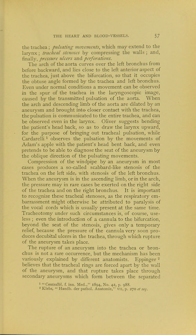 the trachea ; pulsating vicroancnts, which may extend to the hirj'iix ; tracheal stenoses by compressing the walls ; and, finally, pressure ulcers and perforations. The arch of the aorta curves over the left bronchus from before backward, and lies close to the left anterior aspect of the trachea, just above the bifurcation, so that it occupies the obtuse angle formed by the trachea and left bronchus. Even under normal conditions a movement can be observed in the spur of the trachea in the laryngoscopic image, caused by the transmitted pulsation of the aorta. When the arch and descending limb of the aorta are dilated by an aneurysm and brought into closer contact with the trachea, the pulsation is communicated to the entire trachea, and can be observed even in the larynx. Oliver suggests bending the patient's head back, so as to draw the larynx upward, for the purpose of bringing out tracheal pulsation, while Cardarelli ^ observes the pulsation by the movements of Adam's apple with the patient's head bent back, and even pretends to be able to diagnose the seat of the aneurysm by the oblique direction of the pulsating movements. Compression of the windpipe by an aneurysm in most cases produces a so-called scabbard-like stenosis of the trachea on the left side, with stenosis of the left bronchus. When the aneurysm is in the ascending limb, or in the arch, the pressure may in rare cases be exerted on the right side of the trachea and on the right bronchus. It is important to recognize these tracheal stenoses, as the respiratory em- barrassment might otherwise be attributed to paralysis of the vocal cords which is usually present at the same time. Tracheotomy under such circumstances is, of course, use- less ; even the introduction of a cannula to the bifurcation, beyond the seat of the stenosis, gives only a temporary relief, because the pressure of the cannula very soon pro- duces decubital ulcers in the trachea, through which rupture of the aneurysm takes place. The rupture of an aneurysm into the trachea or bron- chus is not a rare occurrence, but the mechanism has been variously explained by different anatomists. Eppinger ^ believes that the tracheal rings are forced apart by the wall of the aneurysm, and that rupture takes place through secondary aneurysms which form between the separated > Centralbl. f. inn. Med., 1894, No. 42, p. 988. * Klebs,  Handb. der pathol. Anatomie, VH, p. 270 el sei/.