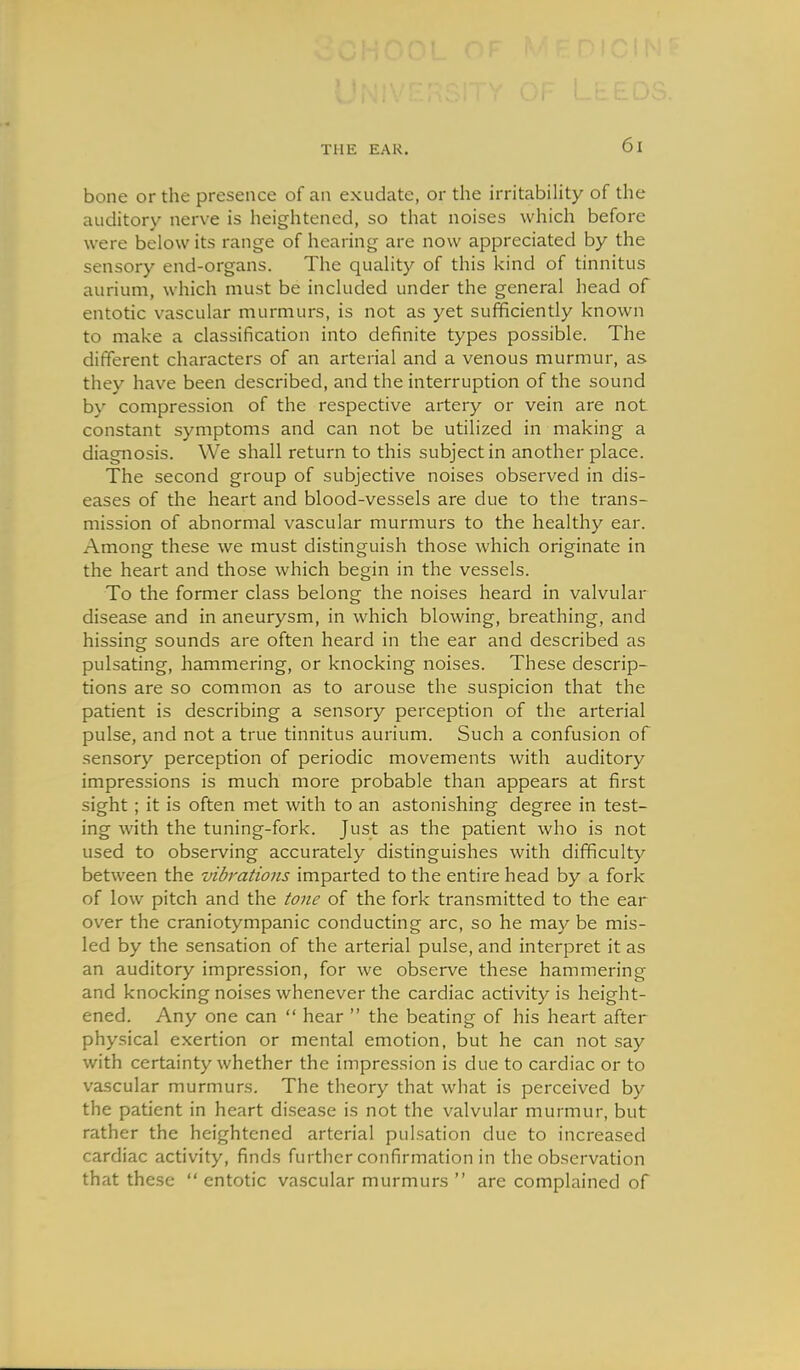 bone or the presence of an exudate, or the irritabiHty of the auditory nerve is heightened, so that noises which before were below its range of hearing are now appreciated by the sensory end-organs. The quaUty of this kind of tinnitus aurium, which must be included under the general head of entotic vascular murmurs, is not as yet sufficiently known to make a classification into definite types possible. The different characters of an arterial and a venous murmur, as they have been described, and the interruption of the sound by compression of the respective artery or vein are not constant symptoms and can not be utilized in making a diagnosis. We shall return to this subject in another place. The second group of subjective noises observed in dis- eases of the heart and blood-vessels are due to the trans- mission of abnormal vascular murmurs to the healthy ear. Among these we must distinguish those which originate in the heart and those which begin in the vessels. To the former class belong the noises heard in valvular disease and in aneurysm, in which blowing, breathing, and hissing sounds are often heard in the ear and described as pulsating, hammering, or knocking noises. These descrip- tions are so common as to arouse the suspicion that the patient is describing a sensory perception of the arterial pulse, and not a true tinnitus aurium. Such a confusion of sensory perception of periodic movements with auditory impressions is much more probable than appears at first sight; it is often met with to an astonishing degree in test- ing with the tuning-fork. Just as the patient who is not used to observing accurately distinguishes with difficulty between the vibrations imparted to the entire head by a fork of low pitch and the tone of the fork transmitted to the ear over the craniotympanic conducting arc, so he may be mis- led by the sensation of the arterial pulse, and interpret it as an auditory impression, for we observe these hammering and knocking noises whenever the cardiac activity is height- ened. Any one can  hear  the beating of his heart after physical exertion or mental emotion, but he can not say with certainty whether the impression is due to cardiac or to vascular murmurs. The theory that what is perceived by the patient in heart di.sease is not the valvular murmur, but rather the heightened arterial pulsation due to increased cardiac activity, finds further confirmation in the observation that these  entotic vascular murmurs  are complained of